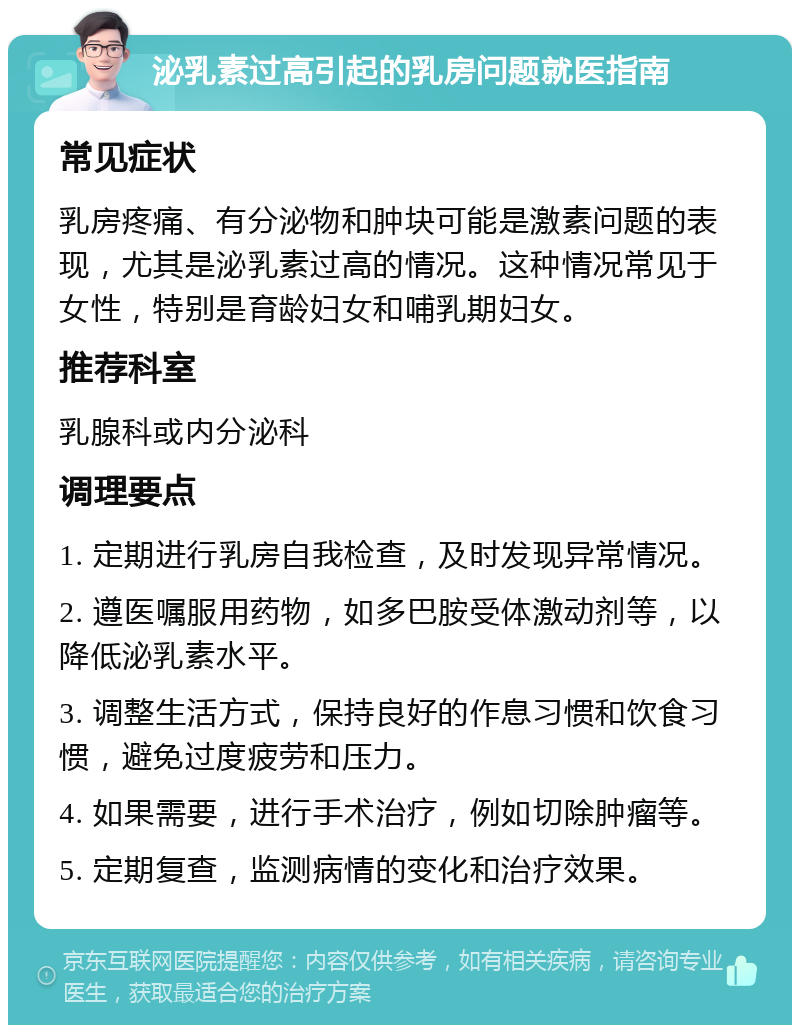 泌乳素过高引起的乳房问题就医指南 常见症状 乳房疼痛、有分泌物和肿块可能是激素问题的表现，尤其是泌乳素过高的情况。这种情况常见于女性，特别是育龄妇女和哺乳期妇女。 推荐科室 乳腺科或内分泌科 调理要点 1. 定期进行乳房自我检查，及时发现异常情况。 2. 遵医嘱服用药物，如多巴胺受体激动剂等，以降低泌乳素水平。 3. 调整生活方式，保持良好的作息习惯和饮食习惯，避免过度疲劳和压力。 4. 如果需要，进行手术治疗，例如切除肿瘤等。 5. 定期复查，监测病情的变化和治疗效果。