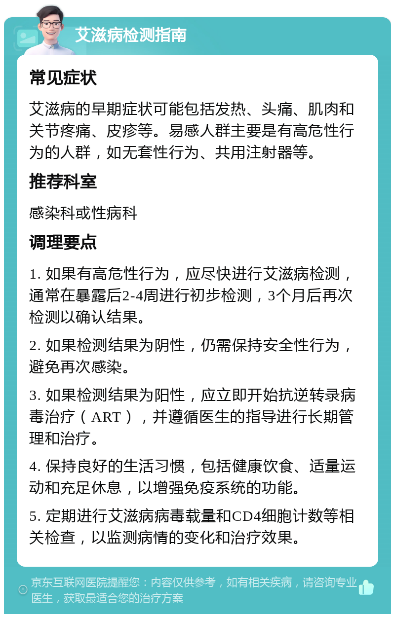 艾滋病检测指南 常见症状 艾滋病的早期症状可能包括发热、头痛、肌肉和关节疼痛、皮疹等。易感人群主要是有高危性行为的人群，如无套性行为、共用注射器等。 推荐科室 感染科或性病科 调理要点 1. 如果有高危性行为，应尽快进行艾滋病检测，通常在暴露后2-4周进行初步检测，3个月后再次检测以确认结果。 2. 如果检测结果为阴性，仍需保持安全性行为，避免再次感染。 3. 如果检测结果为阳性，应立即开始抗逆转录病毒治疗（ART），并遵循医生的指导进行长期管理和治疗。 4. 保持良好的生活习惯，包括健康饮食、适量运动和充足休息，以增强免疫系统的功能。 5. 定期进行艾滋病病毒载量和CD4细胞计数等相关检查，以监测病情的变化和治疗效果。