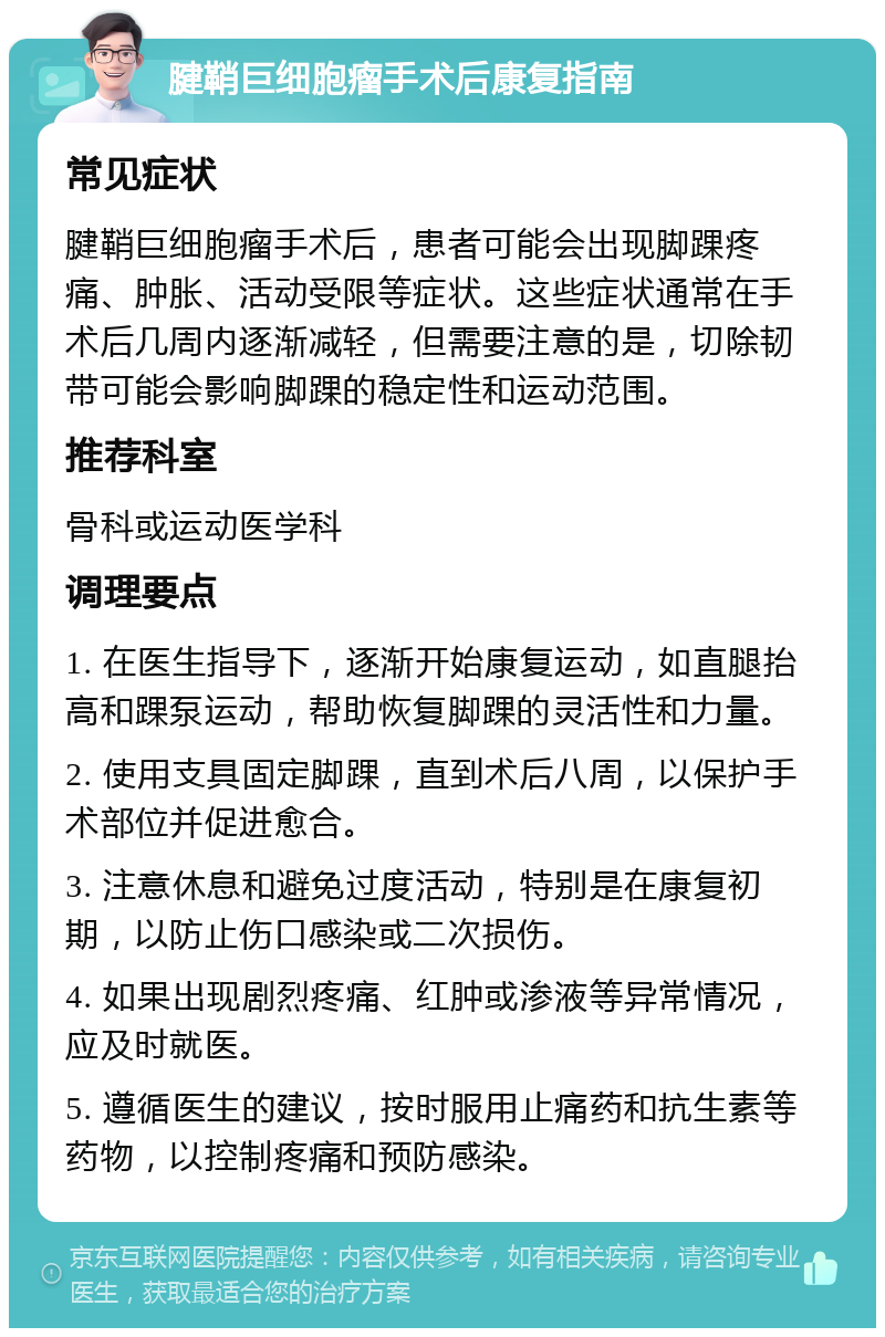 腱鞘巨细胞瘤手术后康复指南 常见症状 腱鞘巨细胞瘤手术后，患者可能会出现脚踝疼痛、肿胀、活动受限等症状。这些症状通常在手术后几周内逐渐减轻，但需要注意的是，切除韧带可能会影响脚踝的稳定性和运动范围。 推荐科室 骨科或运动医学科 调理要点 1. 在医生指导下，逐渐开始康复运动，如直腿抬高和踝泵运动，帮助恢复脚踝的灵活性和力量。 2. 使用支具固定脚踝，直到术后八周，以保护手术部位并促进愈合。 3. 注意休息和避免过度活动，特别是在康复初期，以防止伤口感染或二次损伤。 4. 如果出现剧烈疼痛、红肿或渗液等异常情况，应及时就医。 5. 遵循医生的建议，按时服用止痛药和抗生素等药物，以控制疼痛和预防感染。