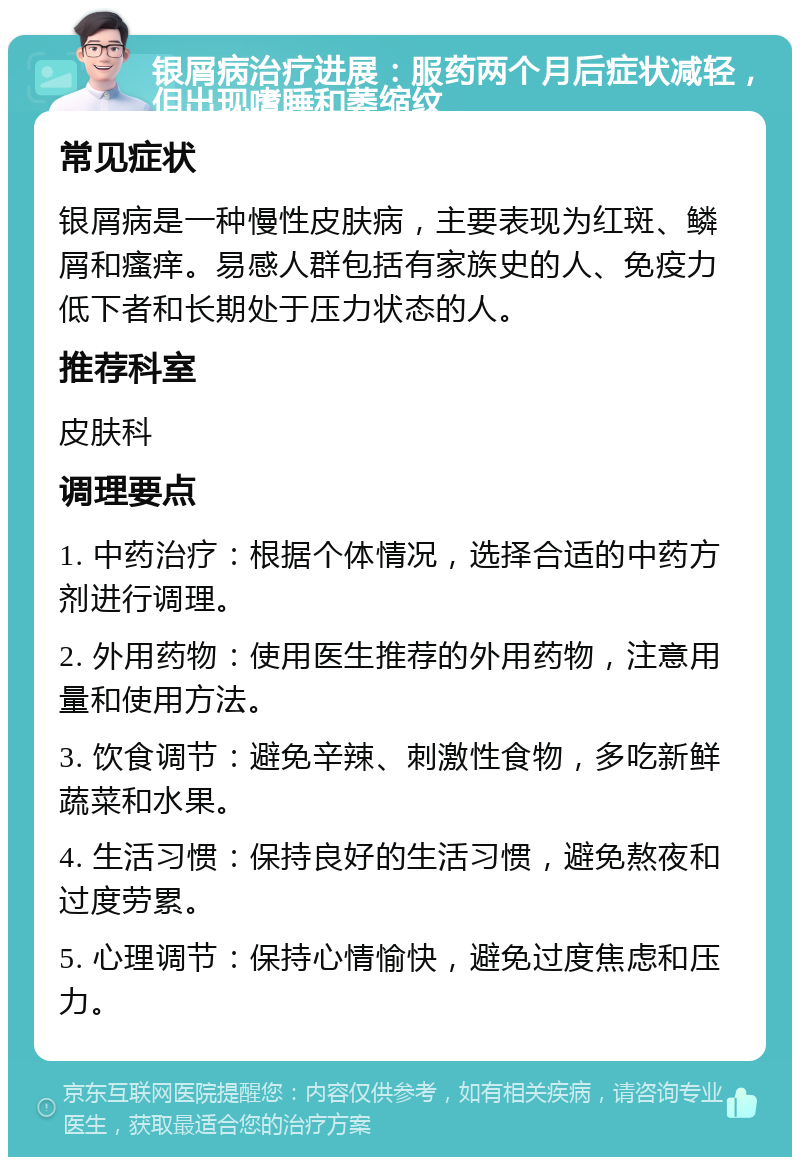 银屑病治疗进展：服药两个月后症状减轻，但出现嗜睡和萎缩纹 常见症状 银屑病是一种慢性皮肤病，主要表现为红斑、鳞屑和瘙痒。易感人群包括有家族史的人、免疫力低下者和长期处于压力状态的人。 推荐科室 皮肤科 调理要点 1. 中药治疗：根据个体情况，选择合适的中药方剂进行调理。 2. 外用药物：使用医生推荐的外用药物，注意用量和使用方法。 3. 饮食调节：避免辛辣、刺激性食物，多吃新鲜蔬菜和水果。 4. 生活习惯：保持良好的生活习惯，避免熬夜和过度劳累。 5. 心理调节：保持心情愉快，避免过度焦虑和压力。