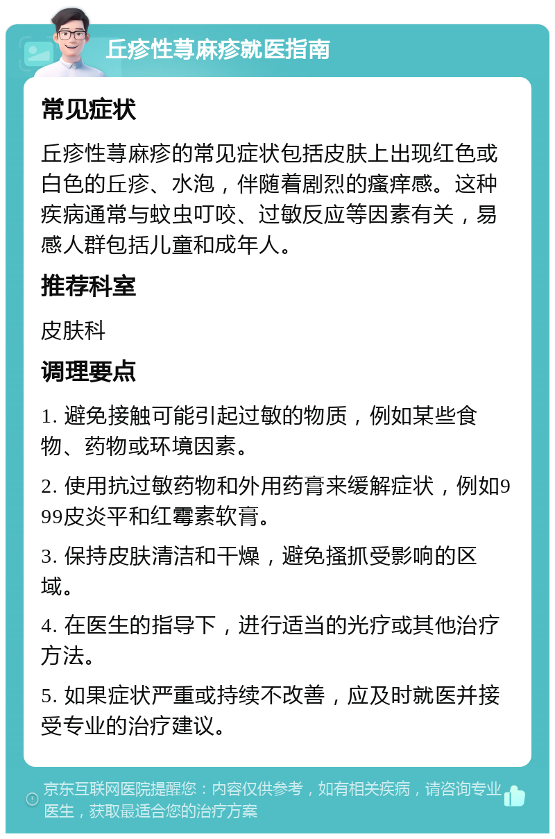 丘疹性荨麻疹就医指南 常见症状 丘疹性荨麻疹的常见症状包括皮肤上出现红色或白色的丘疹、水泡，伴随着剧烈的瘙痒感。这种疾病通常与蚊虫叮咬、过敏反应等因素有关，易感人群包括儿童和成年人。 推荐科室 皮肤科 调理要点 1. 避免接触可能引起过敏的物质，例如某些食物、药物或环境因素。 2. 使用抗过敏药物和外用药膏来缓解症状，例如999皮炎平和红霉素软膏。 3. 保持皮肤清洁和干燥，避免搔抓受影响的区域。 4. 在医生的指导下，进行适当的光疗或其他治疗方法。 5. 如果症状严重或持续不改善，应及时就医并接受专业的治疗建议。