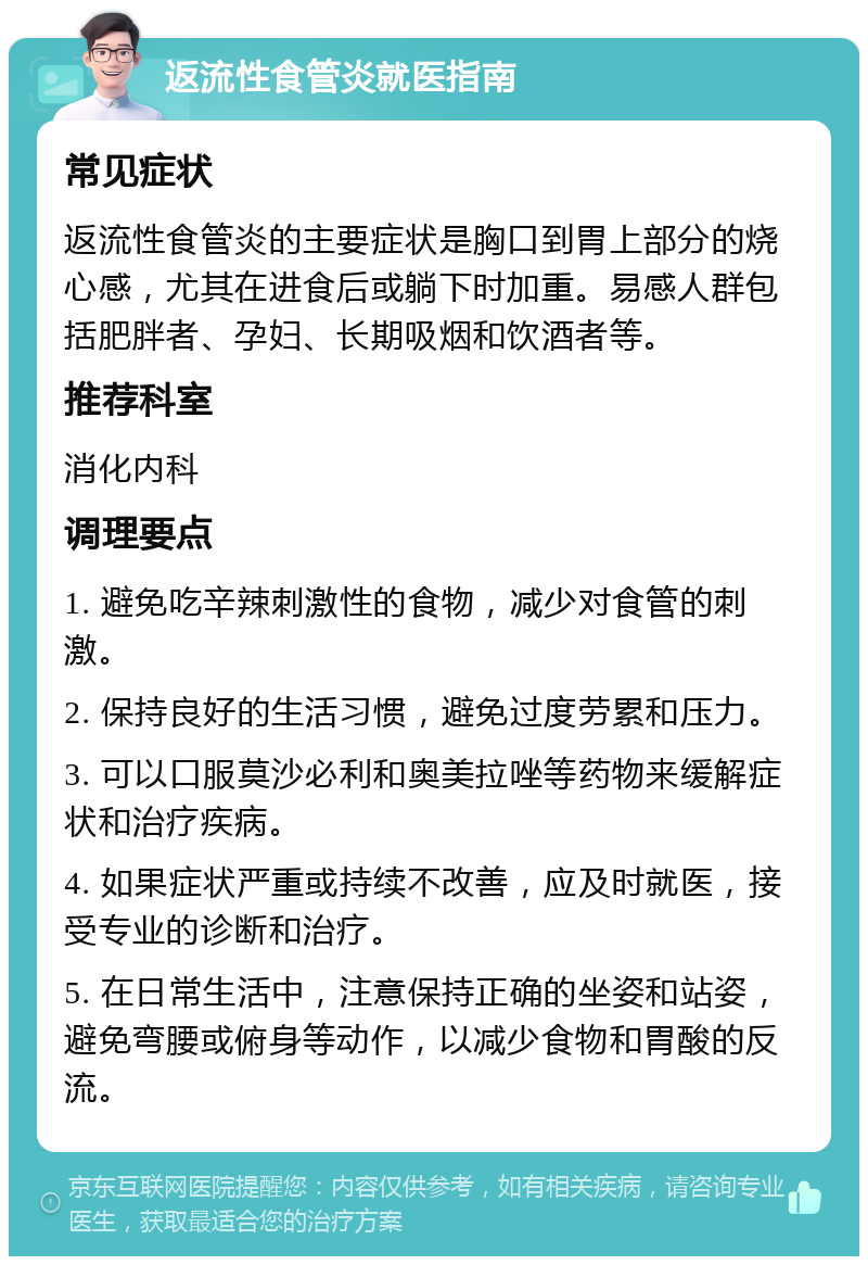 返流性食管炎就医指南 常见症状 返流性食管炎的主要症状是胸口到胃上部分的烧心感，尤其在进食后或躺下时加重。易感人群包括肥胖者、孕妇、长期吸烟和饮酒者等。 推荐科室 消化内科 调理要点 1. 避免吃辛辣刺激性的食物，减少对食管的刺激。 2. 保持良好的生活习惯，避免过度劳累和压力。 3. 可以口服莫沙必利和奥美拉唑等药物来缓解症状和治疗疾病。 4. 如果症状严重或持续不改善，应及时就医，接受专业的诊断和治疗。 5. 在日常生活中，注意保持正确的坐姿和站姿，避免弯腰或俯身等动作，以减少食物和胃酸的反流。