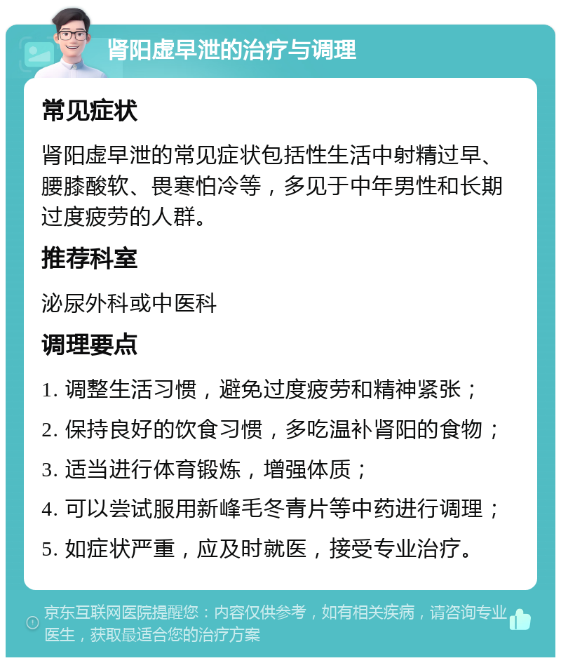 肾阳虚早泄的治疗与调理 常见症状 肾阳虚早泄的常见症状包括性生活中射精过早、腰膝酸软、畏寒怕冷等，多见于中年男性和长期过度疲劳的人群。 推荐科室 泌尿外科或中医科 调理要点 1. 调整生活习惯，避免过度疲劳和精神紧张； 2. 保持良好的饮食习惯，多吃温补肾阳的食物； 3. 适当进行体育锻炼，增强体质； 4. 可以尝试服用新峰毛冬青片等中药进行调理； 5. 如症状严重，应及时就医，接受专业治疗。