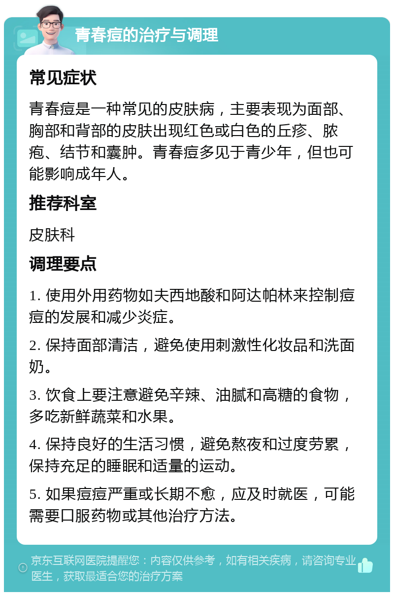 青春痘的治疗与调理 常见症状 青春痘是一种常见的皮肤病，主要表现为面部、胸部和背部的皮肤出现红色或白色的丘疹、脓疱、结节和囊肿。青春痘多见于青少年，但也可能影响成年人。 推荐科室 皮肤科 调理要点 1. 使用外用药物如夫西地酸和阿达帕林来控制痘痘的发展和减少炎症。 2. 保持面部清洁，避免使用刺激性化妆品和洗面奶。 3. 饮食上要注意避免辛辣、油腻和高糖的食物，多吃新鲜蔬菜和水果。 4. 保持良好的生活习惯，避免熬夜和过度劳累，保持充足的睡眠和适量的运动。 5. 如果痘痘严重或长期不愈，应及时就医，可能需要口服药物或其他治疗方法。