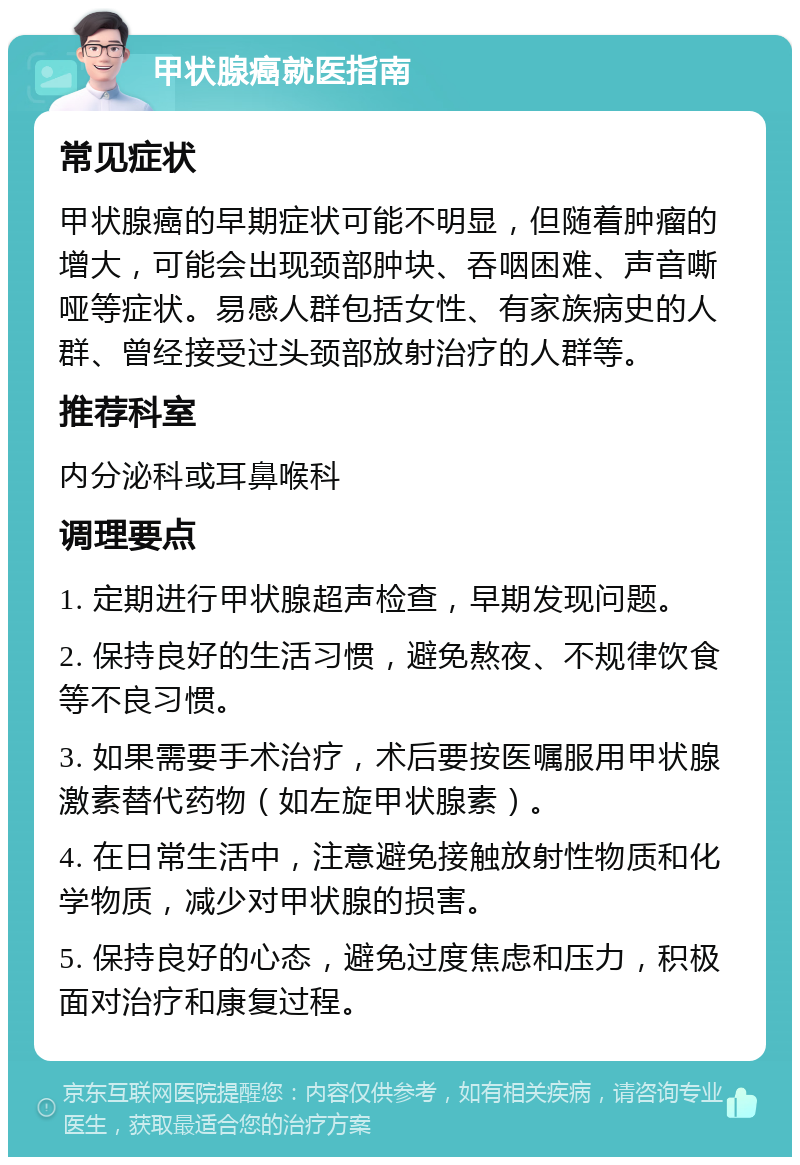 甲状腺癌就医指南 常见症状 甲状腺癌的早期症状可能不明显，但随着肿瘤的增大，可能会出现颈部肿块、吞咽困难、声音嘶哑等症状。易感人群包括女性、有家族病史的人群、曾经接受过头颈部放射治疗的人群等。 推荐科室 内分泌科或耳鼻喉科 调理要点 1. 定期进行甲状腺超声检查，早期发现问题。 2. 保持良好的生活习惯，避免熬夜、不规律饮食等不良习惯。 3. 如果需要手术治疗，术后要按医嘱服用甲状腺激素替代药物（如左旋甲状腺素）。 4. 在日常生活中，注意避免接触放射性物质和化学物质，减少对甲状腺的损害。 5. 保持良好的心态，避免过度焦虑和压力，积极面对治疗和康复过程。