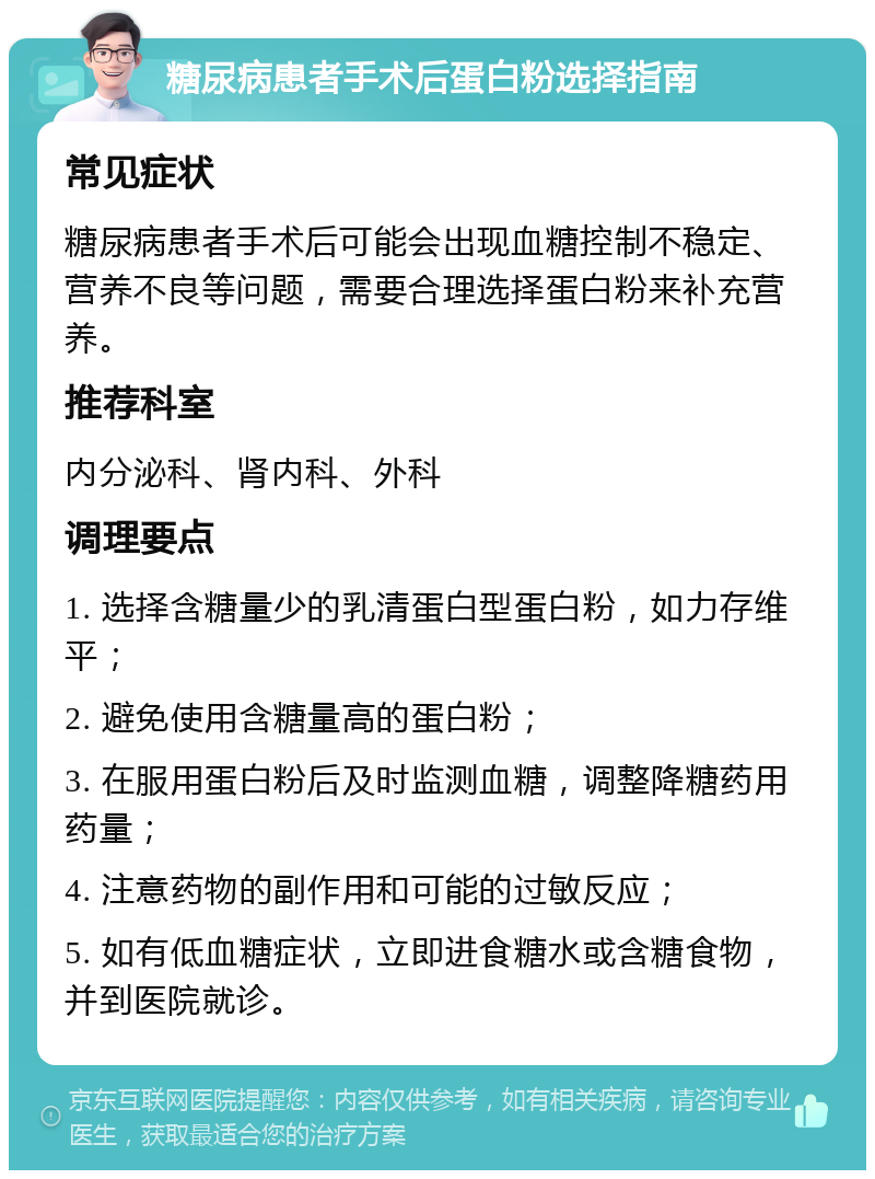 糖尿病患者手术后蛋白粉选择指南 常见症状 糖尿病患者手术后可能会出现血糖控制不稳定、营养不良等问题，需要合理选择蛋白粉来补充营养。 推荐科室 内分泌科、肾内科、外科 调理要点 1. 选择含糖量少的乳清蛋白型蛋白粉，如力存维平； 2. 避免使用含糖量高的蛋白粉； 3. 在服用蛋白粉后及时监测血糖，调整降糖药用药量； 4. 注意药物的副作用和可能的过敏反应； 5. 如有低血糖症状，立即进食糖水或含糖食物，并到医院就诊。