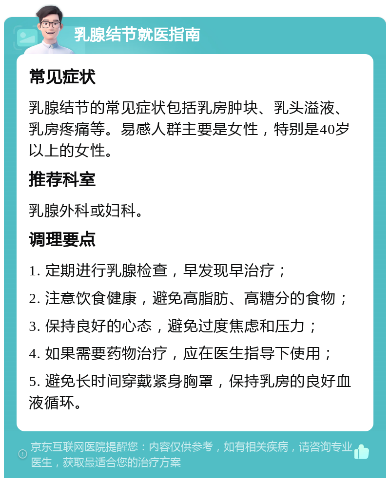 乳腺结节就医指南 常见症状 乳腺结节的常见症状包括乳房肿块、乳头溢液、乳房疼痛等。易感人群主要是女性，特别是40岁以上的女性。 推荐科室 乳腺外科或妇科。 调理要点 1. 定期进行乳腺检查，早发现早治疗； 2. 注意饮食健康，避免高脂肪、高糖分的食物； 3. 保持良好的心态，避免过度焦虑和压力； 4. 如果需要药物治疗，应在医生指导下使用； 5. 避免长时间穿戴紧身胸罩，保持乳房的良好血液循环。