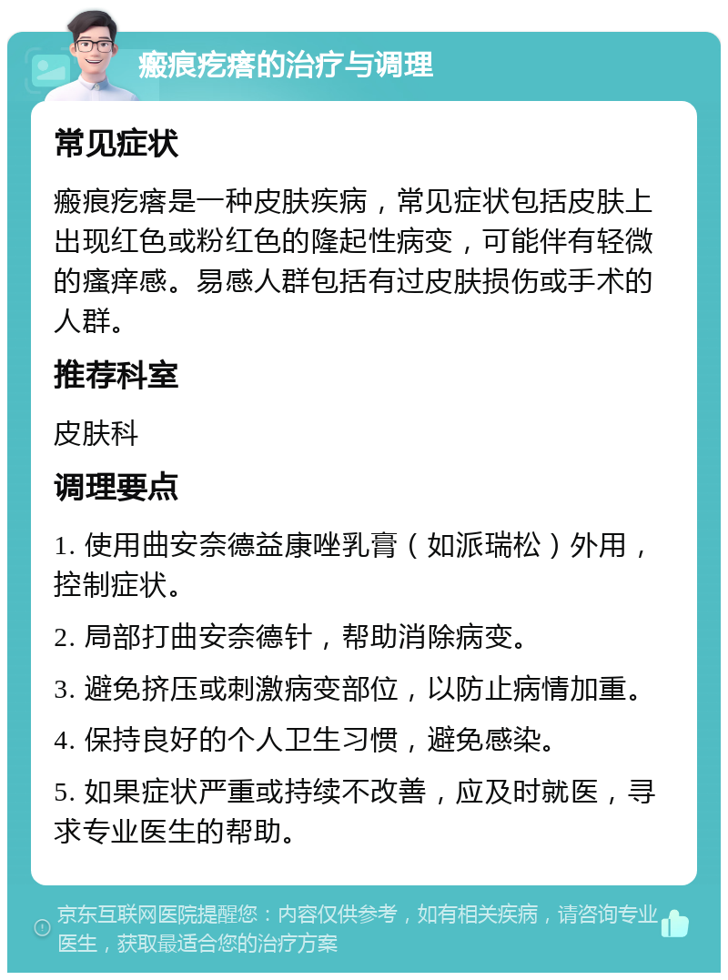 瘢痕疙瘩的治疗与调理 常见症状 瘢痕疙瘩是一种皮肤疾病，常见症状包括皮肤上出现红色或粉红色的隆起性病变，可能伴有轻微的瘙痒感。易感人群包括有过皮肤损伤或手术的人群。 推荐科室 皮肤科 调理要点 1. 使用曲安奈德益康唑乳膏（如派瑞松）外用，控制症状。 2. 局部打曲安奈德针，帮助消除病变。 3. 避免挤压或刺激病变部位，以防止病情加重。 4. 保持良好的个人卫生习惯，避免感染。 5. 如果症状严重或持续不改善，应及时就医，寻求专业医生的帮助。