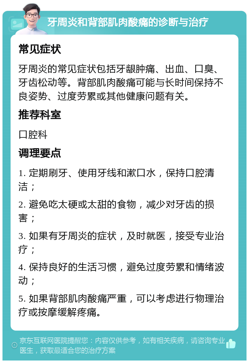 牙周炎和背部肌肉酸痛的诊断与治疗 常见症状 牙周炎的常见症状包括牙龈肿痛、出血、口臭、牙齿松动等。背部肌肉酸痛可能与长时间保持不良姿势、过度劳累或其他健康问题有关。 推荐科室 口腔科 调理要点 1. 定期刷牙、使用牙线和漱口水，保持口腔清洁； 2. 避免吃太硬或太甜的食物，减少对牙齿的损害； 3. 如果有牙周炎的症状，及时就医，接受专业治疗； 4. 保持良好的生活习惯，避免过度劳累和情绪波动； 5. 如果背部肌肉酸痛严重，可以考虑进行物理治疗或按摩缓解疼痛。