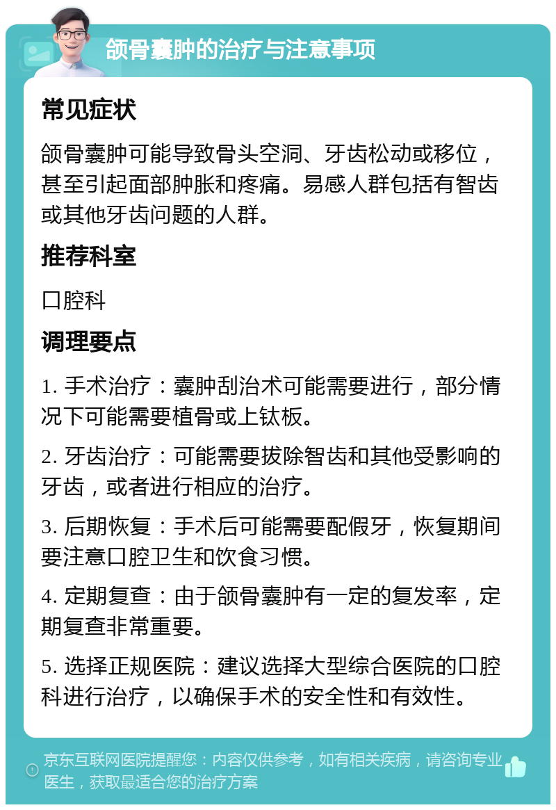 颌骨囊肿的治疗与注意事项 常见症状 颌骨囊肿可能导致骨头空洞、牙齿松动或移位，甚至引起面部肿胀和疼痛。易感人群包括有智齿或其他牙齿问题的人群。 推荐科室 口腔科 调理要点 1. 手术治疗：囊肿刮治术可能需要进行，部分情况下可能需要植骨或上钛板。 2. 牙齿治疗：可能需要拔除智齿和其他受影响的牙齿，或者进行相应的治疗。 3. 后期恢复：手术后可能需要配假牙，恢复期间要注意口腔卫生和饮食习惯。 4. 定期复查：由于颌骨囊肿有一定的复发率，定期复查非常重要。 5. 选择正规医院：建议选择大型综合医院的口腔科进行治疗，以确保手术的安全性和有效性。