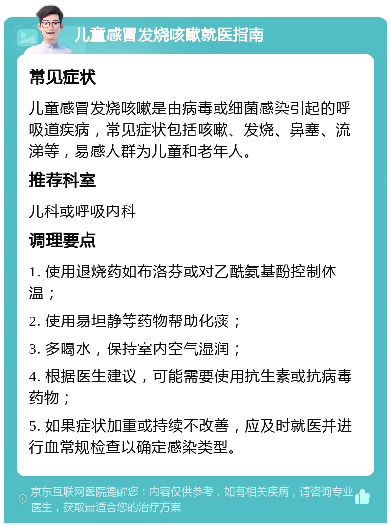 儿童感冒发烧咳嗽就医指南 常见症状 儿童感冒发烧咳嗽是由病毒或细菌感染引起的呼吸道疾病，常见症状包括咳嗽、发烧、鼻塞、流涕等，易感人群为儿童和老年人。 推荐科室 儿科或呼吸内科 调理要点 1. 使用退烧药如布洛芬或对乙酰氨基酚控制体温； 2. 使用易坦静等药物帮助化痰； 3. 多喝水，保持室内空气湿润； 4. 根据医生建议，可能需要使用抗生素或抗病毒药物； 5. 如果症状加重或持续不改善，应及时就医并进行血常规检查以确定感染类型。