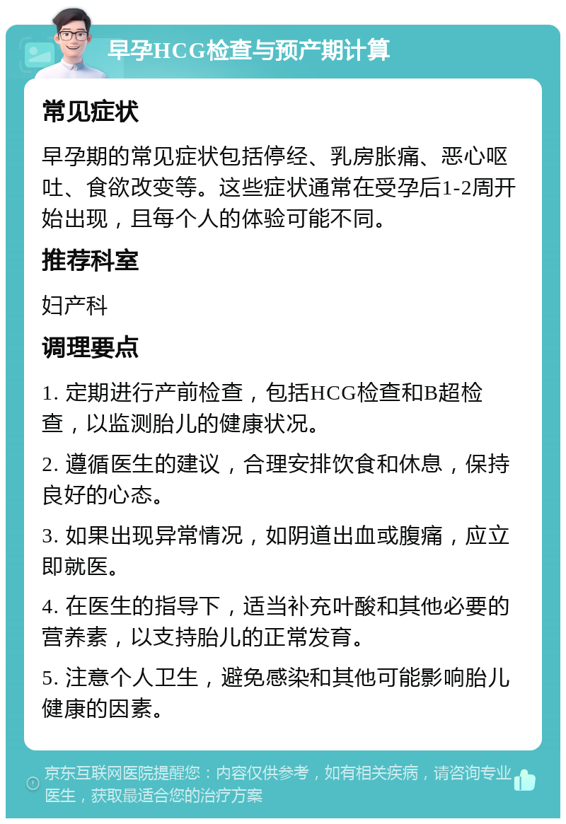 早孕HCG检查与预产期计算 常见症状 早孕期的常见症状包括停经、乳房胀痛、恶心呕吐、食欲改变等。这些症状通常在受孕后1-2周开始出现，且每个人的体验可能不同。 推荐科室 妇产科 调理要点 1. 定期进行产前检查，包括HCG检查和B超检查，以监测胎儿的健康状况。 2. 遵循医生的建议，合理安排饮食和休息，保持良好的心态。 3. 如果出现异常情况，如阴道出血或腹痛，应立即就医。 4. 在医生的指导下，适当补充叶酸和其他必要的营养素，以支持胎儿的正常发育。 5. 注意个人卫生，避免感染和其他可能影响胎儿健康的因素。