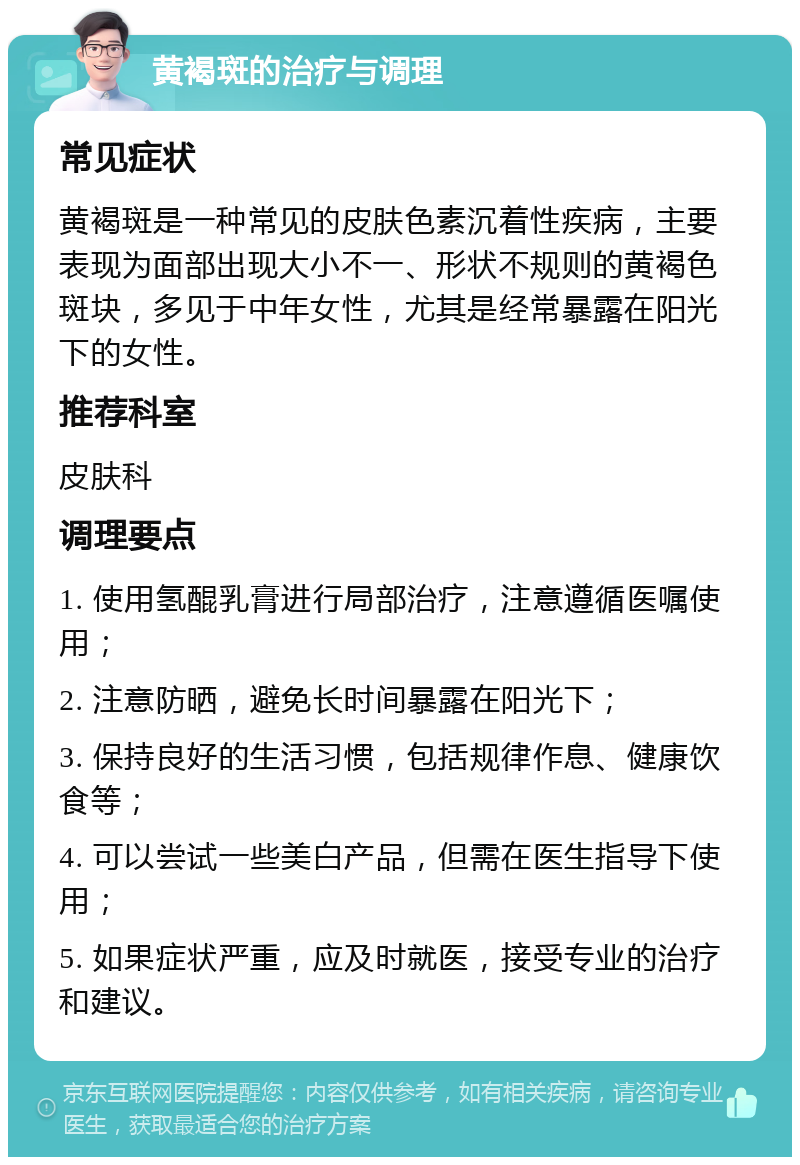 黄褐斑的治疗与调理 常见症状 黄褐斑是一种常见的皮肤色素沉着性疾病，主要表现为面部出现大小不一、形状不规则的黄褐色斑块，多见于中年女性，尤其是经常暴露在阳光下的女性。 推荐科室 皮肤科 调理要点 1. 使用氢醌乳膏进行局部治疗，注意遵循医嘱使用； 2. 注意防晒，避免长时间暴露在阳光下； 3. 保持良好的生活习惯，包括规律作息、健康饮食等； 4. 可以尝试一些美白产品，但需在医生指导下使用； 5. 如果症状严重，应及时就医，接受专业的治疗和建议。