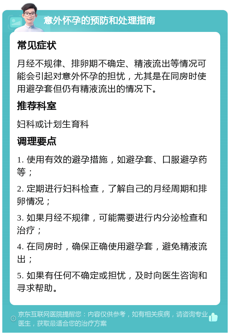 意外怀孕的预防和处理指南 常见症状 月经不规律、排卵期不确定、精液流出等情况可能会引起对意外怀孕的担忧，尤其是在同房时使用避孕套但仍有精液流出的情况下。 推荐科室 妇科或计划生育科 调理要点 1. 使用有效的避孕措施，如避孕套、口服避孕药等； 2. 定期进行妇科检查，了解自己的月经周期和排卵情况； 3. 如果月经不规律，可能需要进行内分泌检查和治疗； 4. 在同房时，确保正确使用避孕套，避免精液流出； 5. 如果有任何不确定或担忧，及时向医生咨询和寻求帮助。