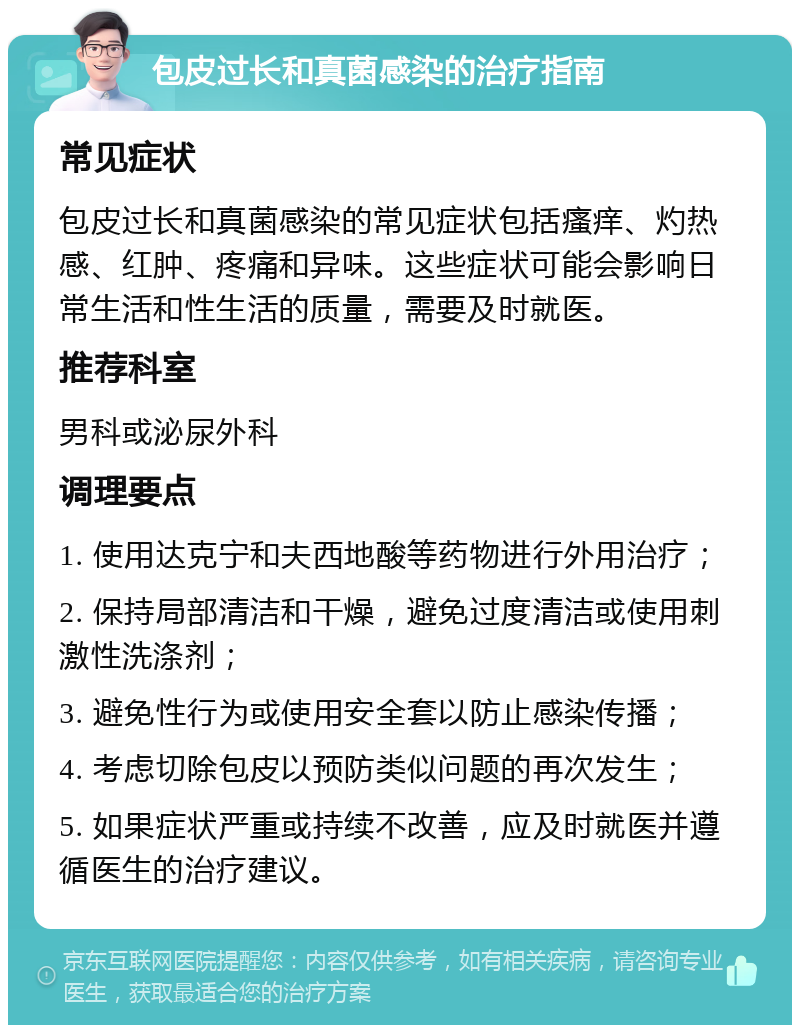 包皮过长和真菌感染的治疗指南 常见症状 包皮过长和真菌感染的常见症状包括瘙痒、灼热感、红肿、疼痛和异味。这些症状可能会影响日常生活和性生活的质量，需要及时就医。 推荐科室 男科或泌尿外科 调理要点 1. 使用达克宁和夫西地酸等药物进行外用治疗； 2. 保持局部清洁和干燥，避免过度清洁或使用刺激性洗涤剂； 3. 避免性行为或使用安全套以防止感染传播； 4. 考虑切除包皮以预防类似问题的再次发生； 5. 如果症状严重或持续不改善，应及时就医并遵循医生的治疗建议。