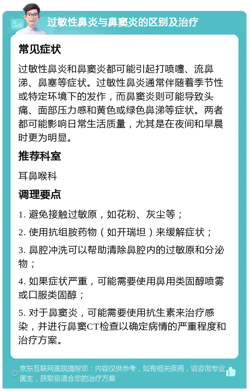 过敏性鼻炎与鼻窦炎的区别及治疗 常见症状 过敏性鼻炎和鼻窦炎都可能引起打喷嚏、流鼻涕、鼻塞等症状。过敏性鼻炎通常伴随着季节性或特定环境下的发作，而鼻窦炎则可能导致头痛、面部压力感和黄色或绿色鼻涕等症状。两者都可能影响日常生活质量，尤其是在夜间和早晨时更为明显。 推荐科室 耳鼻喉科 调理要点 1. 避免接触过敏原，如花粉、灰尘等； 2. 使用抗组胺药物（如开瑞坦）来缓解症状； 3. 鼻腔冲洗可以帮助清除鼻腔内的过敏原和分泌物； 4. 如果症状严重，可能需要使用鼻用类固醇喷雾或口服类固醇； 5. 对于鼻窦炎，可能需要使用抗生素来治疗感染，并进行鼻窦CT检查以确定病情的严重程度和治疗方案。