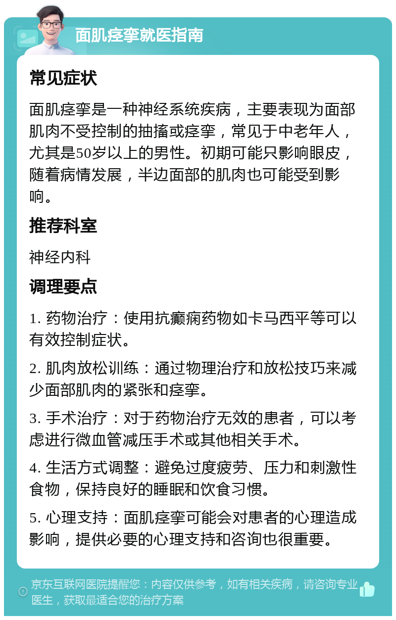 面肌痉挛就医指南 常见症状 面肌痉挛是一种神经系统疾病，主要表现为面部肌肉不受控制的抽搐或痉挛，常见于中老年人，尤其是50岁以上的男性。初期可能只影响眼皮，随着病情发展，半边面部的肌肉也可能受到影响。 推荐科室 神经内科 调理要点 1. 药物治疗：使用抗癫痫药物如卡马西平等可以有效控制症状。 2. 肌肉放松训练：通过物理治疗和放松技巧来减少面部肌肉的紧张和痉挛。 3. 手术治疗：对于药物治疗无效的患者，可以考虑进行微血管减压手术或其他相关手术。 4. 生活方式调整：避免过度疲劳、压力和刺激性食物，保持良好的睡眠和饮食习惯。 5. 心理支持：面肌痉挛可能会对患者的心理造成影响，提供必要的心理支持和咨询也很重要。