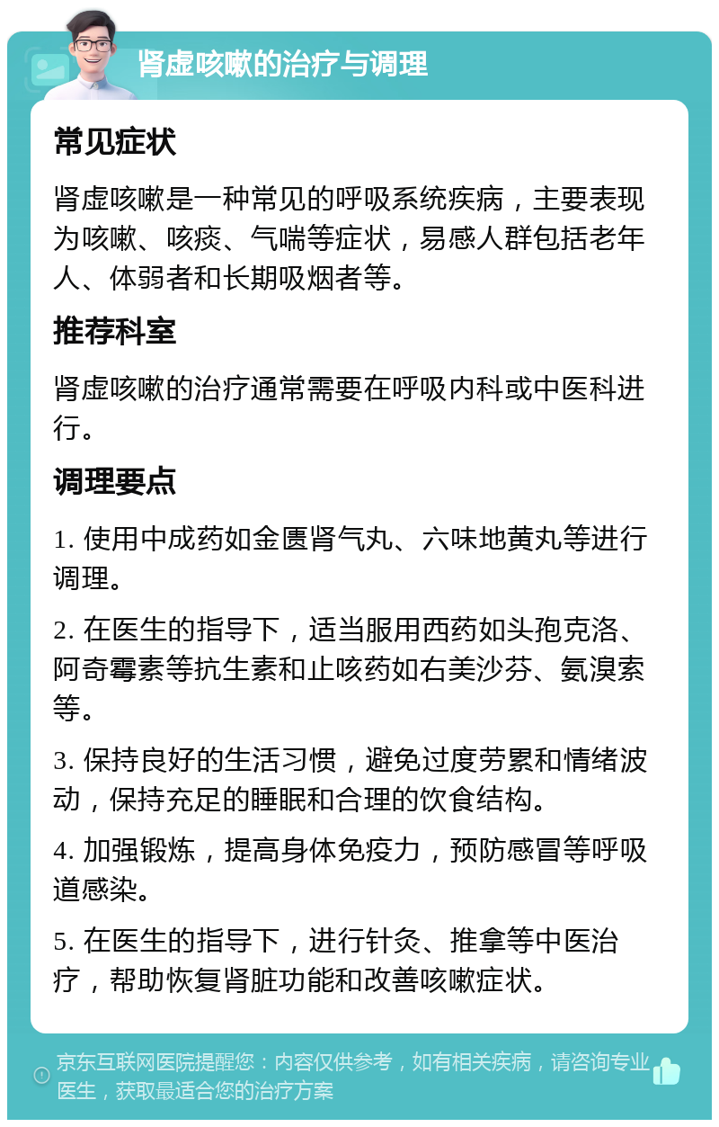 肾虚咳嗽的治疗与调理 常见症状 肾虚咳嗽是一种常见的呼吸系统疾病，主要表现为咳嗽、咳痰、气喘等症状，易感人群包括老年人、体弱者和长期吸烟者等。 推荐科室 肾虚咳嗽的治疗通常需要在呼吸内科或中医科进行。 调理要点 1. 使用中成药如金匮肾气丸、六味地黄丸等进行调理。 2. 在医生的指导下，适当服用西药如头孢克洛、阿奇霉素等抗生素和止咳药如右美沙芬、氨溴索等。 3. 保持良好的生活习惯，避免过度劳累和情绪波动，保持充足的睡眠和合理的饮食结构。 4. 加强锻炼，提高身体免疫力，预防感冒等呼吸道感染。 5. 在医生的指导下，进行针灸、推拿等中医治疗，帮助恢复肾脏功能和改善咳嗽症状。