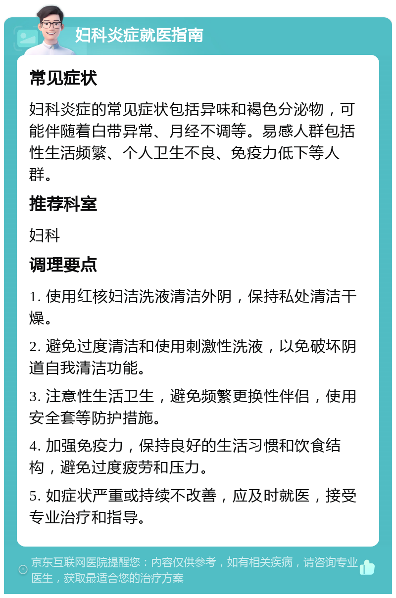 妇科炎症就医指南 常见症状 妇科炎症的常见症状包括异味和褐色分泌物，可能伴随着白带异常、月经不调等。易感人群包括性生活频繁、个人卫生不良、免疫力低下等人群。 推荐科室 妇科 调理要点 1. 使用红核妇洁洗液清洁外阴，保持私处清洁干燥。 2. 避免过度清洁和使用刺激性洗液，以免破坏阴道自我清洁功能。 3. 注意性生活卫生，避免频繁更换性伴侣，使用安全套等防护措施。 4. 加强免疫力，保持良好的生活习惯和饮食结构，避免过度疲劳和压力。 5. 如症状严重或持续不改善，应及时就医，接受专业治疗和指导。