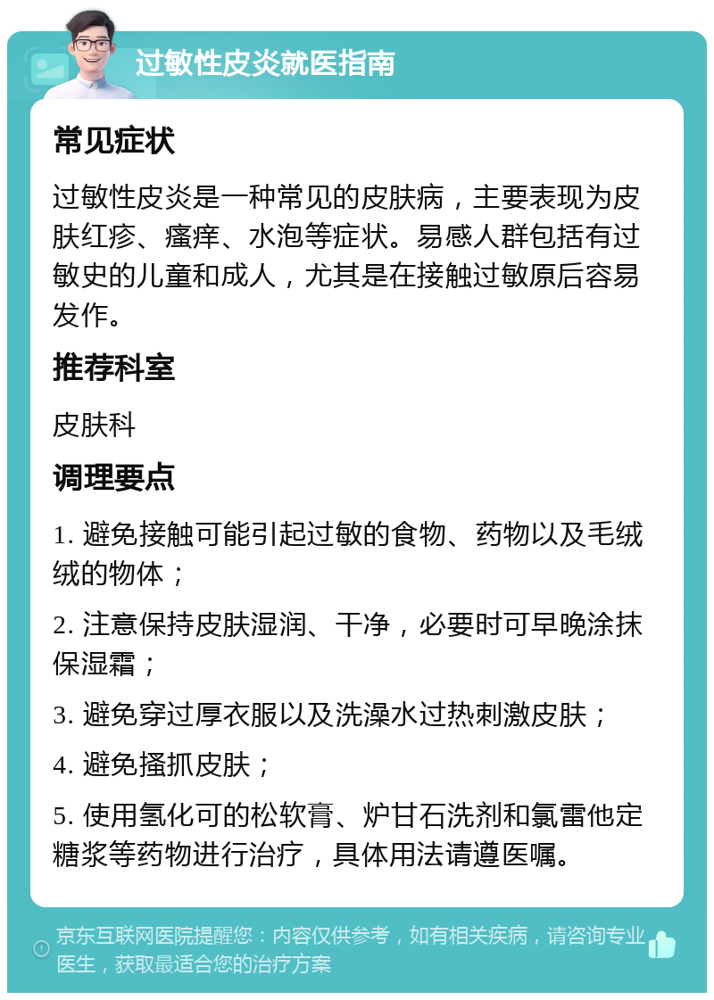 过敏性皮炎就医指南 常见症状 过敏性皮炎是一种常见的皮肤病，主要表现为皮肤红疹、瘙痒、水泡等症状。易感人群包括有过敏史的儿童和成人，尤其是在接触过敏原后容易发作。 推荐科室 皮肤科 调理要点 1. 避免接触可能引起过敏的食物、药物以及毛绒绒的物体； 2. 注意保持皮肤湿润、干净，必要时可早晚涂抹保湿霜； 3. 避免穿过厚衣服以及洗澡水过热刺激皮肤； 4. 避免搔抓皮肤； 5. 使用氢化可的松软膏、炉甘石洗剂和氯雷他定糖浆等药物进行治疗，具体用法请遵医嘱。