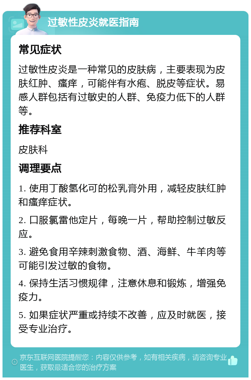 过敏性皮炎就医指南 常见症状 过敏性皮炎是一种常见的皮肤病，主要表现为皮肤红肿、瘙痒，可能伴有水疱、脱皮等症状。易感人群包括有过敏史的人群、免疫力低下的人群等。 推荐科室 皮肤科 调理要点 1. 使用丁酸氢化可的松乳膏外用，减轻皮肤红肿和瘙痒症状。 2. 口服氯雷他定片，每晚一片，帮助控制过敏反应。 3. 避免食用辛辣刺激食物、酒、海鲜、牛羊肉等可能引发过敏的食物。 4. 保持生活习惯规律，注意休息和锻炼，增强免疫力。 5. 如果症状严重或持续不改善，应及时就医，接受专业治疗。