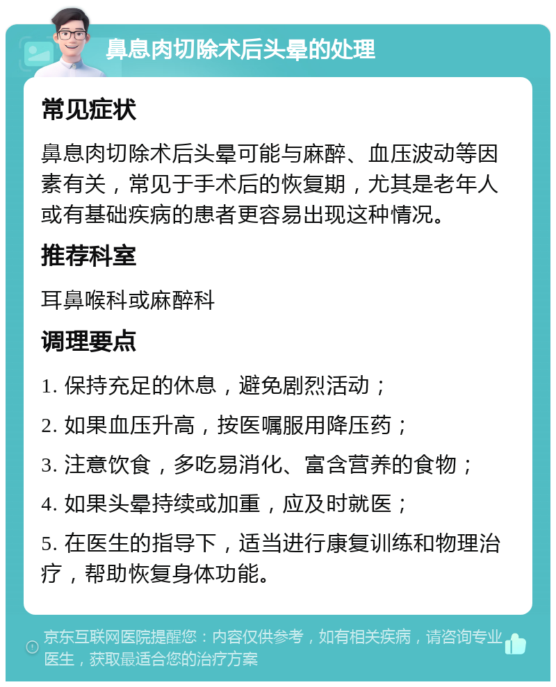 鼻息肉切除术后头晕的处理 常见症状 鼻息肉切除术后头晕可能与麻醉、血压波动等因素有关，常见于手术后的恢复期，尤其是老年人或有基础疾病的患者更容易出现这种情况。 推荐科室 耳鼻喉科或麻醉科 调理要点 1. 保持充足的休息，避免剧烈活动； 2. 如果血压升高，按医嘱服用降压药； 3. 注意饮食，多吃易消化、富含营养的食物； 4. 如果头晕持续或加重，应及时就医； 5. 在医生的指导下，适当进行康复训练和物理治疗，帮助恢复身体功能。