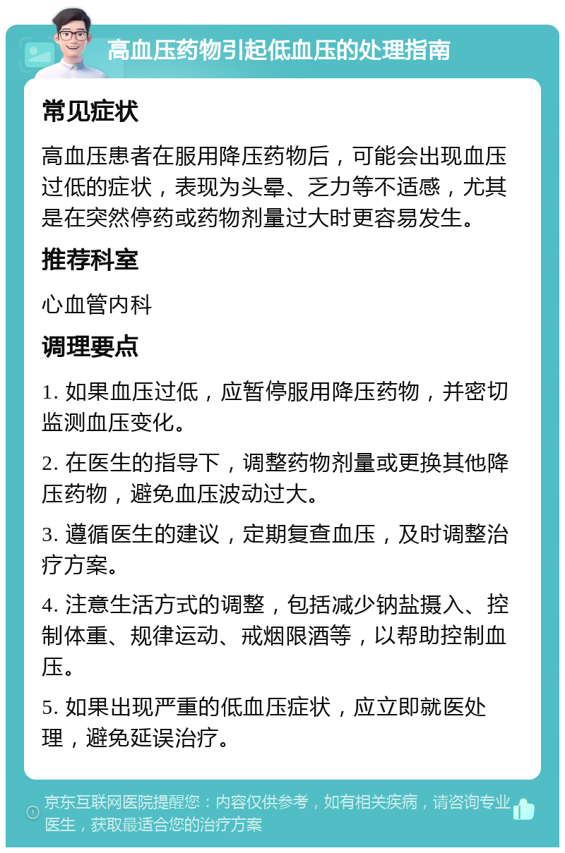 高血压药物引起低血压的处理指南 常见症状 高血压患者在服用降压药物后，可能会出现血压过低的症状，表现为头晕、乏力等不适感，尤其是在突然停药或药物剂量过大时更容易发生。 推荐科室 心血管内科 调理要点 1. 如果血压过低，应暂停服用降压药物，并密切监测血压变化。 2. 在医生的指导下，调整药物剂量或更换其他降压药物，避免血压波动过大。 3. 遵循医生的建议，定期复查血压，及时调整治疗方案。 4. 注意生活方式的调整，包括减少钠盐摄入、控制体重、规律运动、戒烟限酒等，以帮助控制血压。 5. 如果出现严重的低血压症状，应立即就医处理，避免延误治疗。