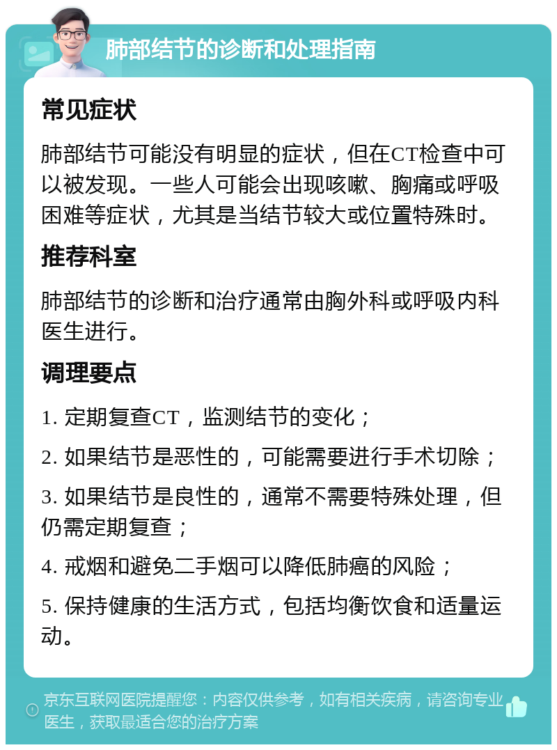 肺部结节的诊断和处理指南 常见症状 肺部结节可能没有明显的症状，但在CT检查中可以被发现。一些人可能会出现咳嗽、胸痛或呼吸困难等症状，尤其是当结节较大或位置特殊时。 推荐科室 肺部结节的诊断和治疗通常由胸外科或呼吸内科医生进行。 调理要点 1. 定期复查CT，监测结节的变化； 2. 如果结节是恶性的，可能需要进行手术切除； 3. 如果结节是良性的，通常不需要特殊处理，但仍需定期复查； 4. 戒烟和避免二手烟可以降低肺癌的风险； 5. 保持健康的生活方式，包括均衡饮食和适量运动。