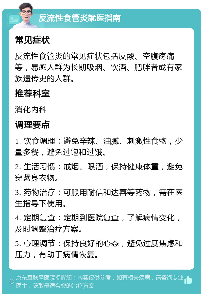 反流性食管炎就医指南 常见症状 反流性食管炎的常见症状包括反酸、空腹疼痛等，易感人群为长期吸烟、饮酒、肥胖者或有家族遗传史的人群。 推荐科室 消化内科 调理要点 1. 饮食调理：避免辛辣、油腻、刺激性食物，少量多餐，避免过饱和过饿。 2. 生活习惯：戒烟、限酒，保持健康体重，避免穿紧身衣物。 3. 药物治疗：可服用耐信和达喜等药物，需在医生指导下使用。 4. 定期复查：定期到医院复查，了解病情变化，及时调整治疗方案。 5. 心理调节：保持良好的心态，避免过度焦虑和压力，有助于病情恢复。