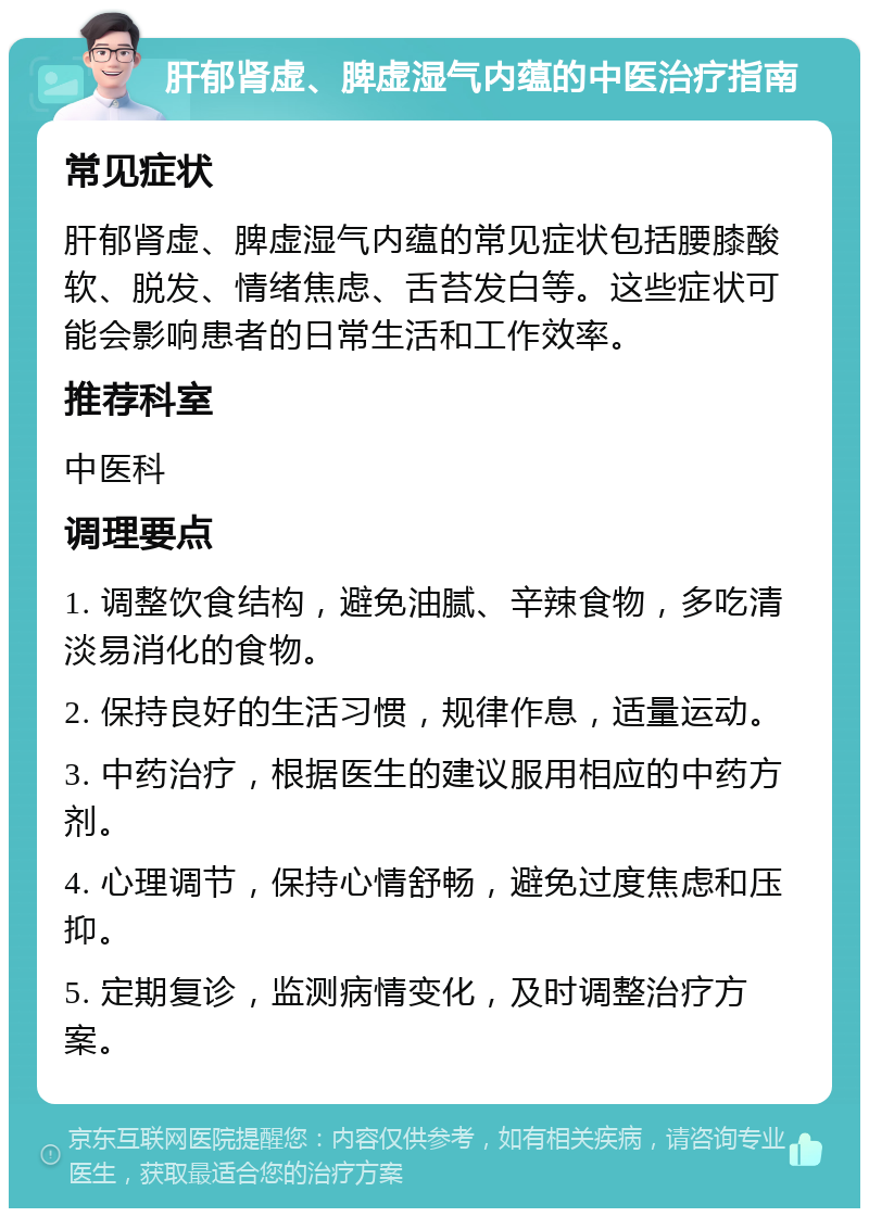 肝郁肾虚、脾虚湿气内蕴的中医治疗指南 常见症状 肝郁肾虚、脾虚湿气内蕴的常见症状包括腰膝酸软、脱发、情绪焦虑、舌苔发白等。这些症状可能会影响患者的日常生活和工作效率。 推荐科室 中医科 调理要点 1. 调整饮食结构，避免油腻、辛辣食物，多吃清淡易消化的食物。 2. 保持良好的生活习惯，规律作息，适量运动。 3. 中药治疗，根据医生的建议服用相应的中药方剂。 4. 心理调节，保持心情舒畅，避免过度焦虑和压抑。 5. 定期复诊，监测病情变化，及时调整治疗方案。