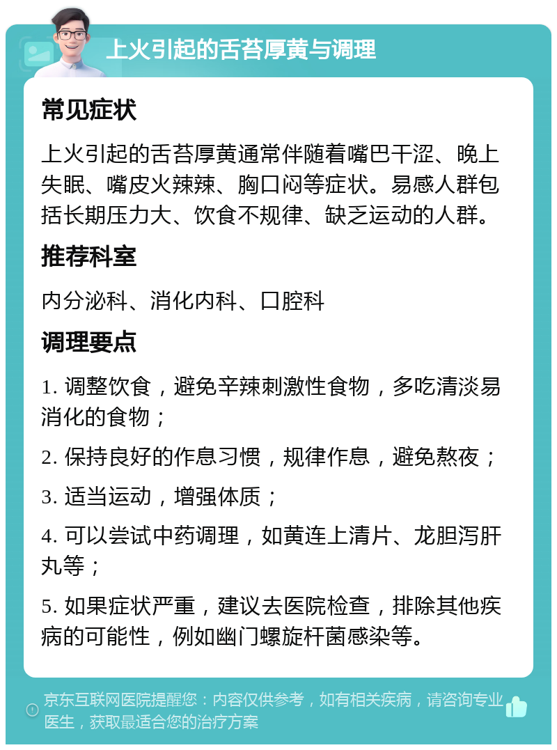 上火引起的舌苔厚黄与调理 常见症状 上火引起的舌苔厚黄通常伴随着嘴巴干涩、晚上失眠、嘴皮火辣辣、胸口闷等症状。易感人群包括长期压力大、饮食不规律、缺乏运动的人群。 推荐科室 内分泌科、消化内科、口腔科 调理要点 1. 调整饮食，避免辛辣刺激性食物，多吃清淡易消化的食物； 2. 保持良好的作息习惯，规律作息，避免熬夜； 3. 适当运动，增强体质； 4. 可以尝试中药调理，如黄连上清片、龙胆泻肝丸等； 5. 如果症状严重，建议去医院检查，排除其他疾病的可能性，例如幽门螺旋杆菌感染等。