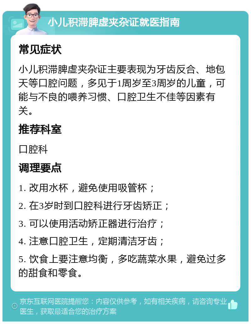 小儿积滞脾虚夹杂证就医指南 常见症状 小儿积滞脾虚夹杂证主要表现为牙齿反合、地包天等口腔问题，多见于1周岁至3周岁的儿童，可能与不良的喂养习惯、口腔卫生不佳等因素有关。 推荐科室 口腔科 调理要点 1. 改用水杯，避免使用吸管杯； 2. 在3岁时到口腔科进行牙齿矫正； 3. 可以使用活动矫正器进行治疗； 4. 注意口腔卫生，定期清洁牙齿； 5. 饮食上要注意均衡，多吃蔬菜水果，避免过多的甜食和零食。