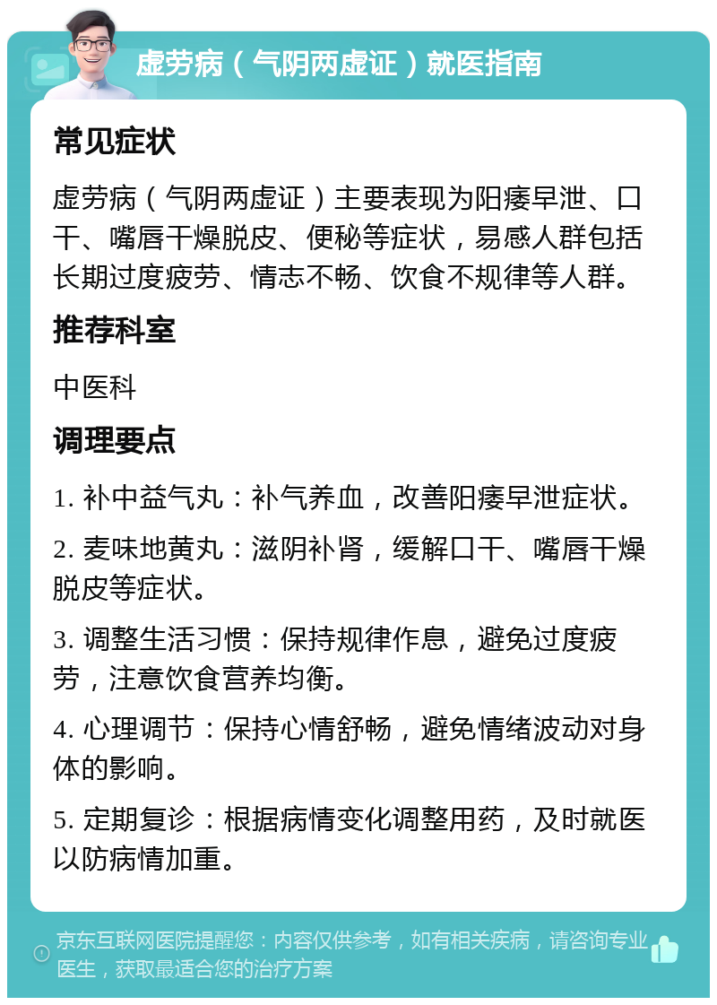 虚劳病（气阴两虚证）就医指南 常见症状 虚劳病（气阴两虚证）主要表现为阳痿早泄、口干、嘴唇干燥脱皮、便秘等症状，易感人群包括长期过度疲劳、情志不畅、饮食不规律等人群。 推荐科室 中医科 调理要点 1. 补中益气丸：补气养血，改善阳痿早泄症状。 2. 麦味地黄丸：滋阴补肾，缓解口干、嘴唇干燥脱皮等症状。 3. 调整生活习惯：保持规律作息，避免过度疲劳，注意饮食营养均衡。 4. 心理调节：保持心情舒畅，避免情绪波动对身体的影响。 5. 定期复诊：根据病情变化调整用药，及时就医以防病情加重。