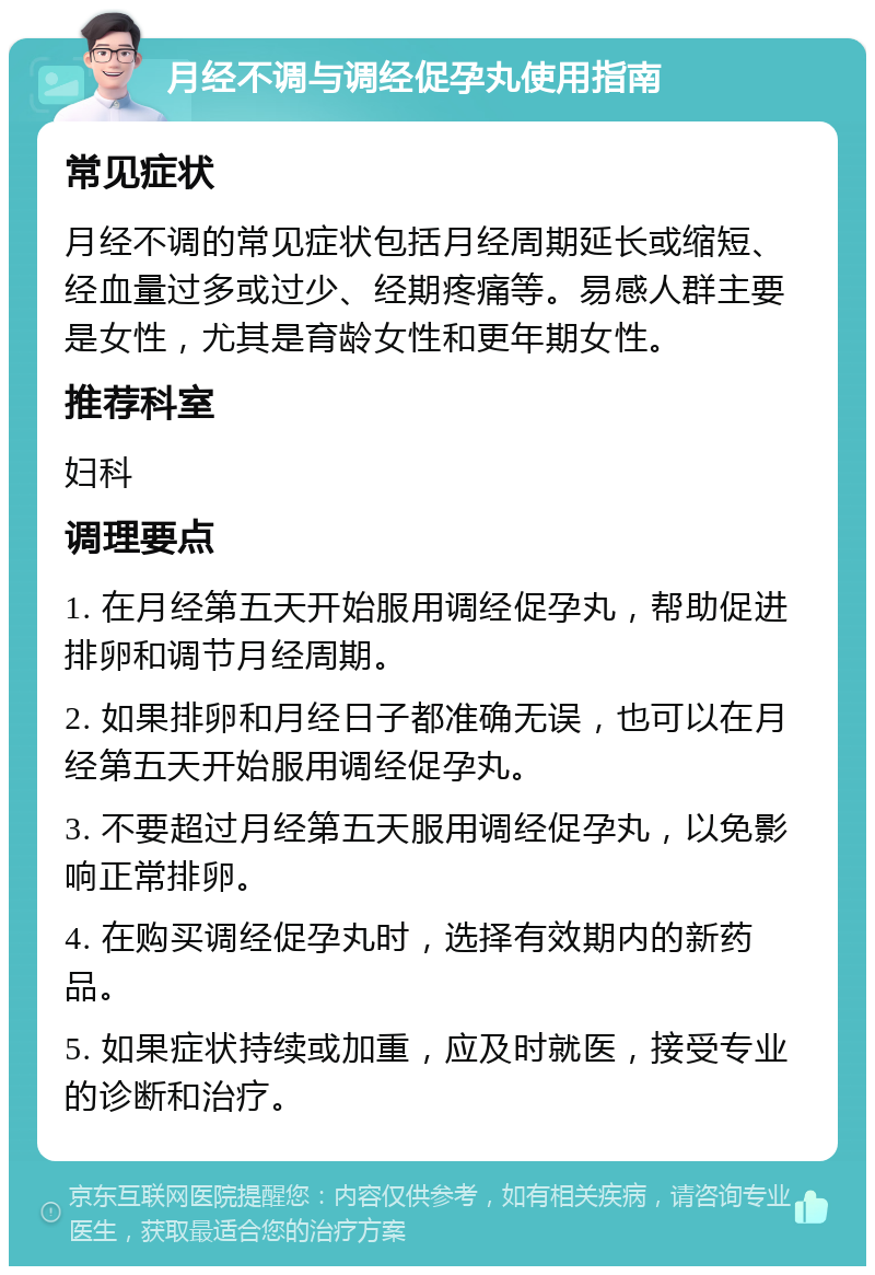 月经不调与调经促孕丸使用指南 常见症状 月经不调的常见症状包括月经周期延长或缩短、经血量过多或过少、经期疼痛等。易感人群主要是女性，尤其是育龄女性和更年期女性。 推荐科室 妇科 调理要点 1. 在月经第五天开始服用调经促孕丸，帮助促进排卵和调节月经周期。 2. 如果排卵和月经日子都准确无误，也可以在月经第五天开始服用调经促孕丸。 3. 不要超过月经第五天服用调经促孕丸，以免影响正常排卵。 4. 在购买调经促孕丸时，选择有效期内的新药品。 5. 如果症状持续或加重，应及时就医，接受专业的诊断和治疗。