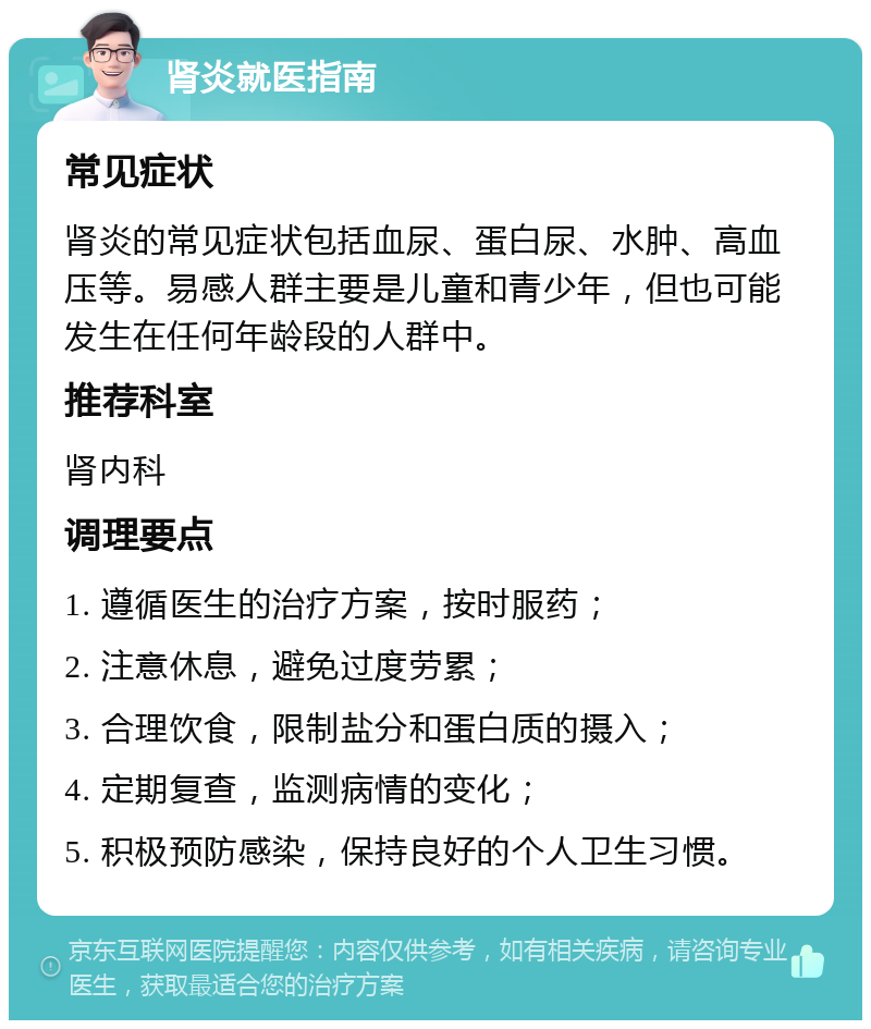 肾炎就医指南 常见症状 肾炎的常见症状包括血尿、蛋白尿、水肿、高血压等。易感人群主要是儿童和青少年，但也可能发生在任何年龄段的人群中。 推荐科室 肾内科 调理要点 1. 遵循医生的治疗方案，按时服药； 2. 注意休息，避免过度劳累； 3. 合理饮食，限制盐分和蛋白质的摄入； 4. 定期复查，监测病情的变化； 5. 积极预防感染，保持良好的个人卫生习惯。