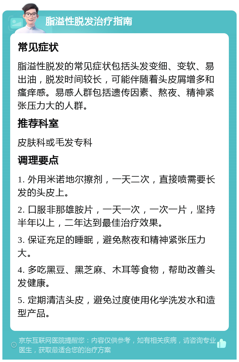 脂溢性脱发治疗指南 常见症状 脂溢性脱发的常见症状包括头发变细、变软、易出油，脱发时间较长，可能伴随着头皮屑增多和瘙痒感。易感人群包括遗传因素、熬夜、精神紧张压力大的人群。 推荐科室 皮肤科或毛发专科 调理要点 1. 外用米诺地尔擦剂，一天二次，直接喷需要长发的头皮上。 2. 口服非那雄胺片，一天一次，一次一片，坚持半年以上，二年达到最佳治疗效果。 3. 保证充足的睡眠，避免熬夜和精神紧张压力大。 4. 多吃黑豆、黑芝麻、木耳等食物，帮助改善头发健康。 5. 定期清洁头皮，避免过度使用化学洗发水和造型产品。