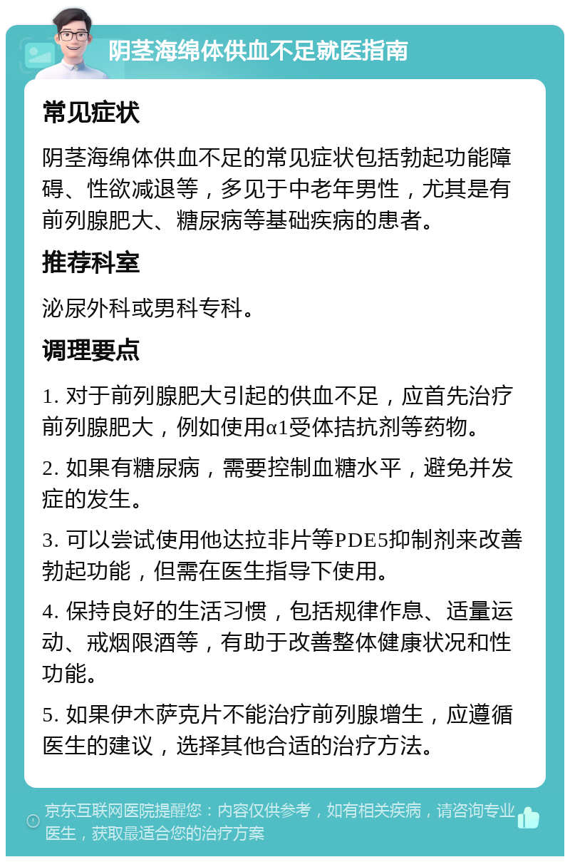 阴茎海绵体供血不足就医指南 常见症状 阴茎海绵体供血不足的常见症状包括勃起功能障碍、性欲减退等，多见于中老年男性，尤其是有前列腺肥大、糖尿病等基础疾病的患者。 推荐科室 泌尿外科或男科专科。 调理要点 1. 对于前列腺肥大引起的供血不足，应首先治疗前列腺肥大，例如使用α1受体拮抗剂等药物。 2. 如果有糖尿病，需要控制血糖水平，避免并发症的发生。 3. 可以尝试使用他达拉非片等PDE5抑制剂来改善勃起功能，但需在医生指导下使用。 4. 保持良好的生活习惯，包括规律作息、适量运动、戒烟限酒等，有助于改善整体健康状况和性功能。 5. 如果伊木萨克片不能治疗前列腺增生，应遵循医生的建议，选择其他合适的治疗方法。