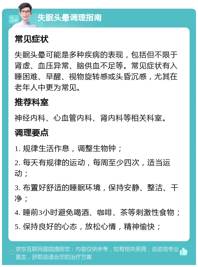 失眠头晕调理指南 常见症状 失眠头晕可能是多种疾病的表现，包括但不限于肾虚、血压异常、脑供血不足等。常见症状有入睡困难、早醒、视物旋转感或头昏沉感，尤其在老年人中更为常见。 推荐科室 神经内科、心血管内科、肾内科等相关科室。 调理要点 1. 规律生活作息，调整生物钟； 2. 每天有规律的运动，每周至少四次，适当运动； 3. 布置好舒适的睡眠环境，保持安静、整洁、干净； 4. 睡前3小时避免喝酒、咖啡、茶等刺激性食物； 5. 保持良好的心态，放松心情，精神愉快；