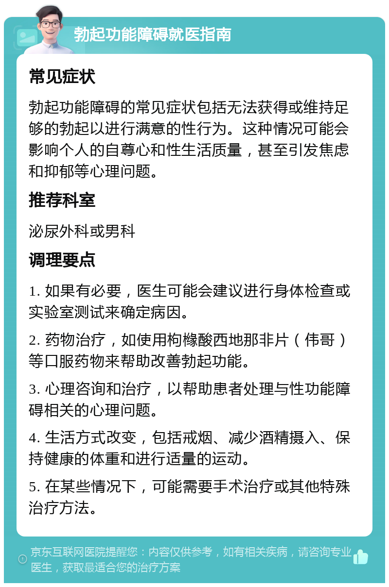 勃起功能障碍就医指南 常见症状 勃起功能障碍的常见症状包括无法获得或维持足够的勃起以进行满意的性行为。这种情况可能会影响个人的自尊心和性生活质量，甚至引发焦虑和抑郁等心理问题。 推荐科室 泌尿外科或男科 调理要点 1. 如果有必要，医生可能会建议进行身体检查或实验室测试来确定病因。 2. 药物治疗，如使用枸橼酸西地那非片（伟哥）等口服药物来帮助改善勃起功能。 3. 心理咨询和治疗，以帮助患者处理与性功能障碍相关的心理问题。 4. 生活方式改变，包括戒烟、减少酒精摄入、保持健康的体重和进行适量的运动。 5. 在某些情况下，可能需要手术治疗或其他特殊治疗方法。