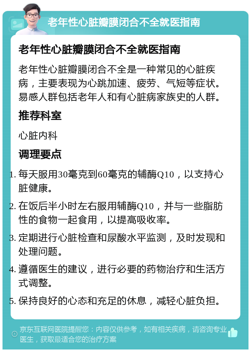 老年性心脏瓣膜闭合不全就医指南 老年性心脏瓣膜闭合不全就医指南 老年性心脏瓣膜闭合不全是一种常见的心脏疾病，主要表现为心跳加速、疲劳、气短等症状。易感人群包括老年人和有心脏病家族史的人群。 推荐科室 心脏内科 调理要点 每天服用30毫克到60毫克的辅酶Q10，以支持心脏健康。 在饭后半小时左右服用辅酶Q10，并与一些脂肪性的食物一起食用，以提高吸收率。 定期进行心脏检查和尿酸水平监测，及时发现和处理问题。 遵循医生的建议，进行必要的药物治疗和生活方式调整。 保持良好的心态和充足的休息，减轻心脏负担。