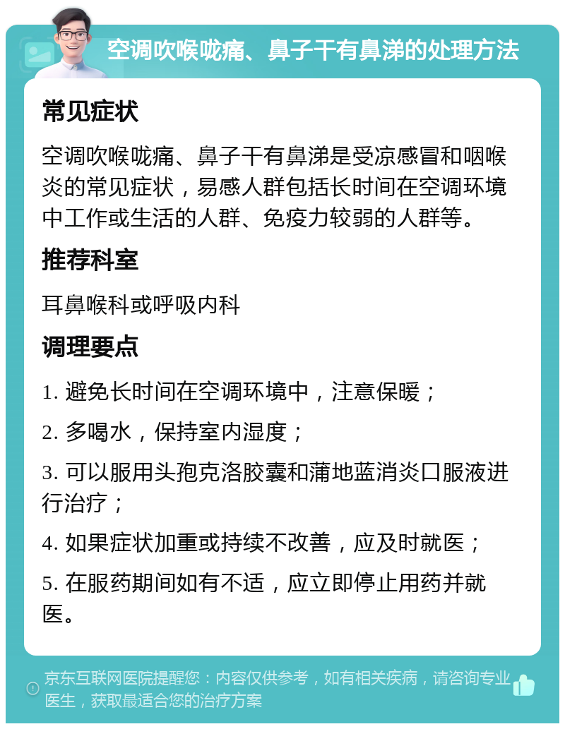 空调吹喉咙痛、鼻子干有鼻涕的处理方法 常见症状 空调吹喉咙痛、鼻子干有鼻涕是受凉感冒和咽喉炎的常见症状，易感人群包括长时间在空调环境中工作或生活的人群、免疫力较弱的人群等。 推荐科室 耳鼻喉科或呼吸内科 调理要点 1. 避免长时间在空调环境中，注意保暖； 2. 多喝水，保持室内湿度； 3. 可以服用头孢克洛胶囊和蒲地蓝消炎口服液进行治疗； 4. 如果症状加重或持续不改善，应及时就医； 5. 在服药期间如有不适，应立即停止用药并就医。