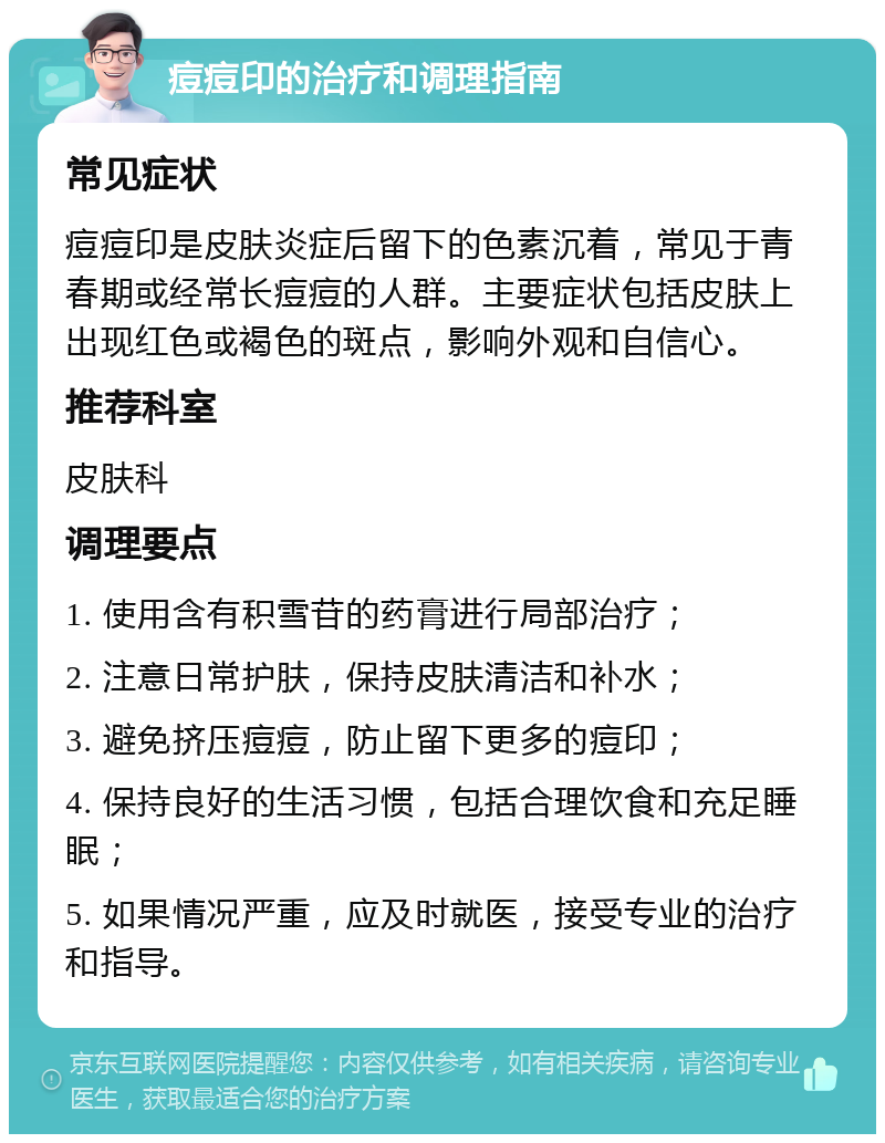 痘痘印的治疗和调理指南 常见症状 痘痘印是皮肤炎症后留下的色素沉着，常见于青春期或经常长痘痘的人群。主要症状包括皮肤上出现红色或褐色的斑点，影响外观和自信心。 推荐科室 皮肤科 调理要点 1. 使用含有积雪苷的药膏进行局部治疗； 2. 注意日常护肤，保持皮肤清洁和补水； 3. 避免挤压痘痘，防止留下更多的痘印； 4. 保持良好的生活习惯，包括合理饮食和充足睡眠； 5. 如果情况严重，应及时就医，接受专业的治疗和指导。