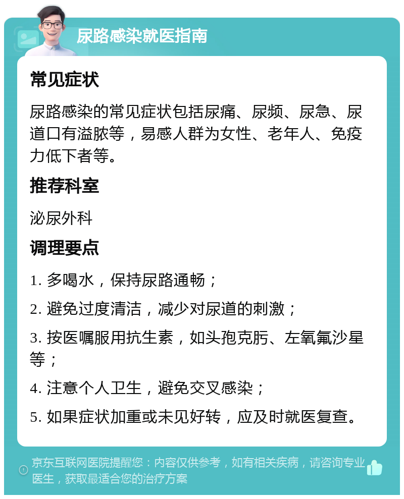 尿路感染就医指南 常见症状 尿路感染的常见症状包括尿痛、尿频、尿急、尿道口有溢脓等，易感人群为女性、老年人、免疫力低下者等。 推荐科室 泌尿外科 调理要点 1. 多喝水，保持尿路通畅； 2. 避免过度清洁，减少对尿道的刺激； 3. 按医嘱服用抗生素，如头孢克肟、左氧氟沙星等； 4. 注意个人卫生，避免交叉感染； 5. 如果症状加重或未见好转，应及时就医复查。