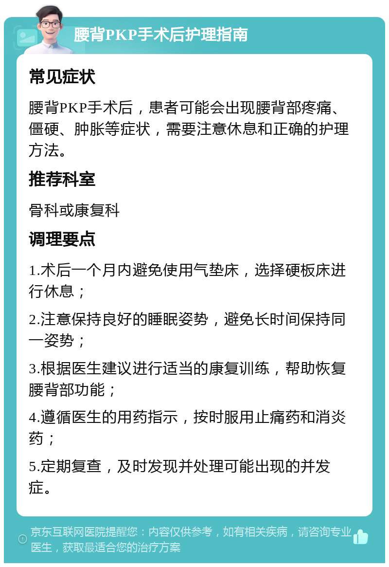 腰背PKP手术后护理指南 常见症状 腰背PKP手术后，患者可能会出现腰背部疼痛、僵硬、肿胀等症状，需要注意休息和正确的护理方法。 推荐科室 骨科或康复科 调理要点 1.术后一个月内避免使用气垫床，选择硬板床进行休息； 2.注意保持良好的睡眠姿势，避免长时间保持同一姿势； 3.根据医生建议进行适当的康复训练，帮助恢复腰背部功能； 4.遵循医生的用药指示，按时服用止痛药和消炎药； 5.定期复查，及时发现并处理可能出现的并发症。