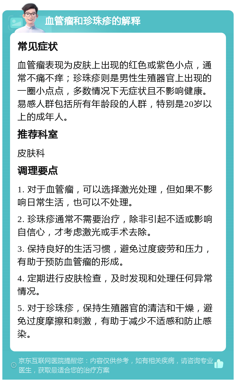 血管瘤和珍珠疹的解释 常见症状 血管瘤表现为皮肤上出现的红色或紫色小点，通常不痛不痒；珍珠疹则是男性生殖器官上出现的一圈小点点，多数情况下无症状且不影响健康。易感人群包括所有年龄段的人群，特别是20岁以上的成年人。 推荐科室 皮肤科 调理要点 1. 对于血管瘤，可以选择激光处理，但如果不影响日常生活，也可以不处理。 2. 珍珠疹通常不需要治疗，除非引起不适或影响自信心，才考虑激光或手术去除。 3. 保持良好的生活习惯，避免过度疲劳和压力，有助于预防血管瘤的形成。 4. 定期进行皮肤检查，及时发现和处理任何异常情况。 5. 对于珍珠疹，保持生殖器官的清洁和干燥，避免过度摩擦和刺激，有助于减少不适感和防止感染。