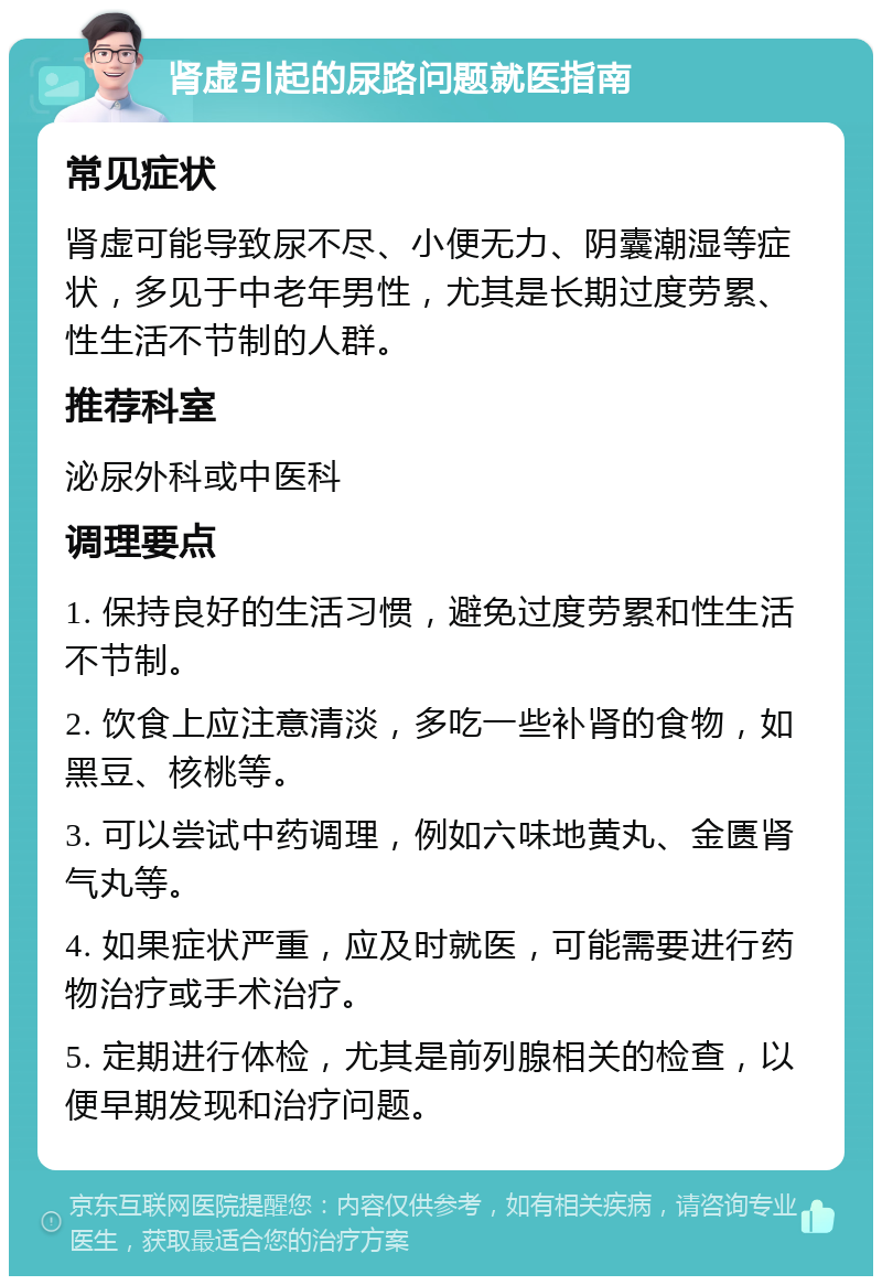 肾虚引起的尿路问题就医指南 常见症状 肾虚可能导致尿不尽、小便无力、阴囊潮湿等症状，多见于中老年男性，尤其是长期过度劳累、性生活不节制的人群。 推荐科室 泌尿外科或中医科 调理要点 1. 保持良好的生活习惯，避免过度劳累和性生活不节制。 2. 饮食上应注意清淡，多吃一些补肾的食物，如黑豆、核桃等。 3. 可以尝试中药调理，例如六味地黄丸、金匮肾气丸等。 4. 如果症状严重，应及时就医，可能需要进行药物治疗或手术治疗。 5. 定期进行体检，尤其是前列腺相关的检查，以便早期发现和治疗问题。