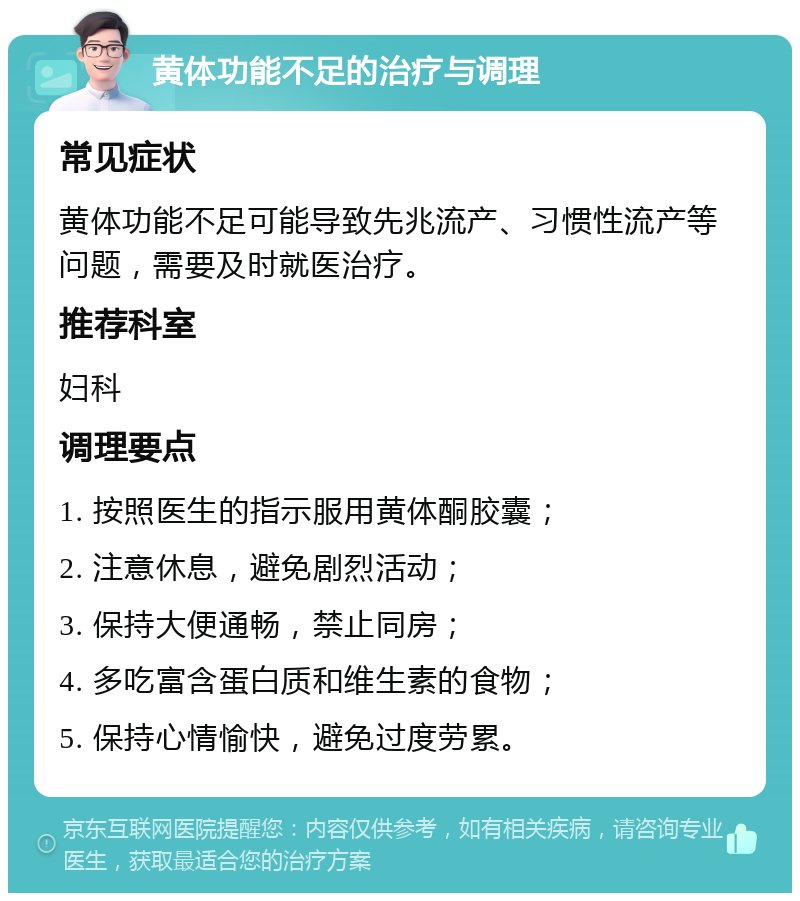 黄体功能不足的治疗与调理 常见症状 黄体功能不足可能导致先兆流产、习惯性流产等问题，需要及时就医治疗。 推荐科室 妇科 调理要点 1. 按照医生的指示服用黄体酮胶囊； 2. 注意休息，避免剧烈活动； 3. 保持大便通畅，禁止同房； 4. 多吃富含蛋白质和维生素的食物； 5. 保持心情愉快，避免过度劳累。