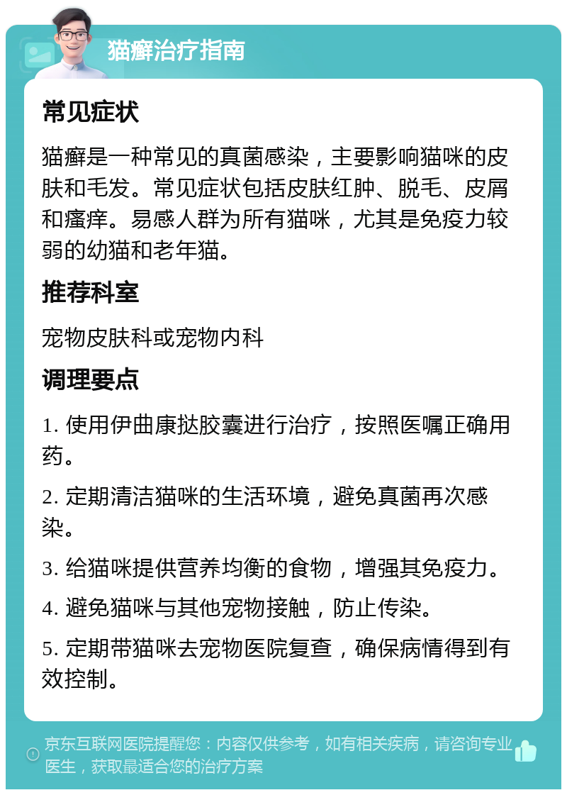 猫癣治疗指南 常见症状 猫癣是一种常见的真菌感染，主要影响猫咪的皮肤和毛发。常见症状包括皮肤红肿、脱毛、皮屑和瘙痒。易感人群为所有猫咪，尤其是免疫力较弱的幼猫和老年猫。 推荐科室 宠物皮肤科或宠物内科 调理要点 1. 使用伊曲康挞胶囊进行治疗，按照医嘱正确用药。 2. 定期清洁猫咪的生活环境，避免真菌再次感染。 3. 给猫咪提供营养均衡的食物，增强其免疫力。 4. 避免猫咪与其他宠物接触，防止传染。 5. 定期带猫咪去宠物医院复查，确保病情得到有效控制。