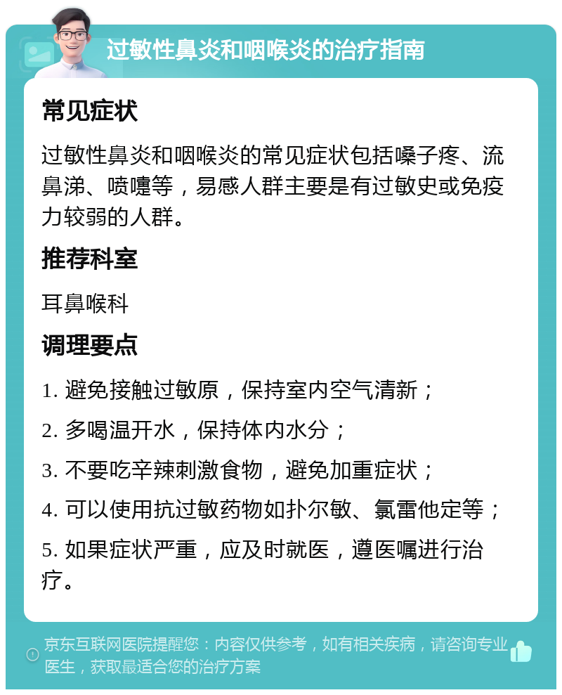 过敏性鼻炎和咽喉炎的治疗指南 常见症状 过敏性鼻炎和咽喉炎的常见症状包括嗓子疼、流鼻涕、喷嚏等，易感人群主要是有过敏史或免疫力较弱的人群。 推荐科室 耳鼻喉科 调理要点 1. 避免接触过敏原，保持室内空气清新； 2. 多喝温开水，保持体内水分； 3. 不要吃辛辣刺激食物，避免加重症状； 4. 可以使用抗过敏药物如扑尔敏、氯雷他定等； 5. 如果症状严重，应及时就医，遵医嘱进行治疗。