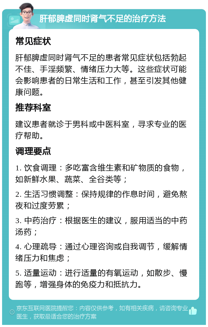 肝郁脾虚同时肾气不足的治疗方法 常见症状 肝郁脾虚同时肾气不足的患者常见症状包括勃起不佳、手淫频繁、情绪压力大等。这些症状可能会影响患者的日常生活和工作，甚至引发其他健康问题。 推荐科室 建议患者就诊于男科或中医科室，寻求专业的医疗帮助。 调理要点 1. 饮食调理：多吃富含维生素和矿物质的食物，如新鲜水果、蔬菜、全谷类等； 2. 生活习惯调整：保持规律的作息时间，避免熬夜和过度劳累； 3. 中药治疗：根据医生的建议，服用适当的中药汤药； 4. 心理疏导：通过心理咨询或自我调节，缓解情绪压力和焦虑； 5. 适量运动：进行适量的有氧运动，如散步、慢跑等，增强身体的免疫力和抵抗力。